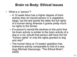 122
Brain vs Body: Ethical issues
• What is a “person”?
– A 12-week fetus has a higher degree of brain
activity than an injured person in a vegetative
stage, but the law grants the latter the full rights
of a human being whereas it grants pretty much
no rights to the former
– If a person's mental life declines to the point that
his brain activity is similar to the brain activity of a
dog or a rat, should that person still have the full
"human rights" or only the rights granted to dog
and rats?
– The human fetus at 13 weeks' gestation has
brainwave activity comparable to that of a sea
slug (Michael Gazzaniga, "The Ethical Brain",
2005)
 