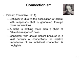 17
Connectionism
• Edward Thorndike (1911)
– Behavior is due to the association of stimuli
with responses that is generated through
those connections
– A habit is nothing more than a chain of
“stimulus-response” pairs
– Consistent with gestalt holism because in a
vast network of connections the relative
importance of an individual connection is
negligible
 