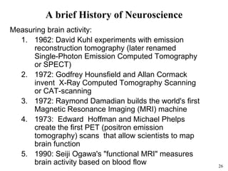 26
A brief History of Neuroscience
Measuring brain activity:
1. 1962: David Kuhl experiments with emission
reconstruction tomography (later renamed
Single-Photon Emission Computed Tomography
or SPECT)
2. 1972: Godfrey Hounsfield and Allan Cormack
invent X-Ray Computed Tomography Scanning
or CAT-scanning
3. 1972: Raymond Damadian builds the world's first
Magnetic Resonance Imaging (MRI) machine
4. 1973: Edward Hoffman and Michael Phelps
create the first PET (positron emission
tomography) scans that allow scientists to map
brain function
5. 1990: Seiji Ogawa's "functional MRI" measures
brain activity based on blood flow
 