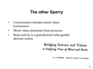 47
The other Sperry
• Consciousness includes moral values
(conscience)
• Moral values determine brain processes
• Brain activity is a goal-directed value-guided
decision system
 