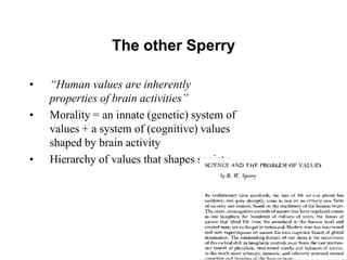 49
The other Sperry
• “Human values are inherently
properties of brain activities”
• Morality = an innate (genetic) system of
values + a system of (cognitive) values
shaped by brain activity
• Hierarchy of values that shapes society
 