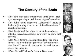 54
The Century of the Brain
• 1964: Paul Maclean’s triune brain: three layers, each
layer corresponding to a different stage of evolution
• 1964: John Young proposes a "selectionist" theory of
the brain (learning is the result of the elimination of
neural connections)
• 1964: Benjamin Libet discovers that the readiness
potential precedes conscious awareness by about half
a second
• 1968: Niels Jerne’s selectionist model of the brain
(mental life a continuous process of environmental
selection of concepts in our brain - the environment
selects our thoughts)
• 1970s: Gerald Edelman’s "Neural Darwinism“
 