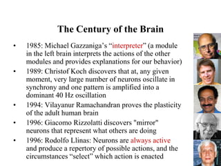 55
The Century of the Brain
• 1985: Michael Gazzaniga’s “interpreter” (a module
in the left brain interprets the actions of the other
modules and provides explanations for our behavior)
• 1989: Christof Koch discovers that at, any given
moment, very large number of neurons oscillate in
synchrony and one pattern is amplified into a
dominant 40 Hz oscillation
• 1994: Vilayanur Ramachandran proves the plasticity
of the adult human brain
• 1996: Giacomo Rizzolatti discovers "mirror"
neurons that represent what others are doing
• 1996: Rodolfo Llinas: Neurons are always active
and produce a repertory of possible actions, and the
circumstances “select” which action is enacted
 