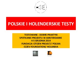 POLSKIE I HOLENDERSKIE TESTY
TESTOWANE - DOBRE PRAKTYKI
SPOTKANIE PROJEKTU W AMSTERDAMIE
4-5 GRUDNIA 2014
FUNDACJA CITIZEN PROJECT/ POLSKA
EZZEV FOUNDATION/ HOLANDIA
 