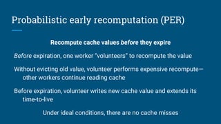 Probabilistic early recomputation (PER)
Recompute cache values before they expire
Before expiration, one worker “volunteers” to recompute the value
Without evicting old value, volunteer performs expensive recompute—
other workers continue reading cache
Before expiration, volunteer writes new cache value and extends its
time-to-live
Under ideal conditions, there are no cache misses
 