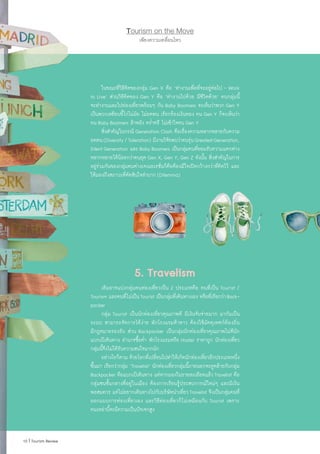 เพียงความเคลื่อนไหว
Tourism on the Move
	 ในขณะที่วิธีคิดของกลุ่ม Gen X คือ ‘ท�ำงานเพื่อที่จะอยู่ต่อไป - Work
to Live’ ส่วนวิธีคิดของ Gen Y คือ ‘ท�ำงานไปด้วย มีชีวิตด้วย’ คนกลุ่มนี้
จะท�ำงานและไปท่องเที่ยวพร้อมๆ กัน Baby Boomers จะเห็นว่าพวก Gen Y
เป็นพวกเหยียบขี้ไก่ไม่ฝ่อ ไม่อดทน เรียกร้องเงินทอง คน Gen Y ก็จะเห็นว่า
คน Baby Boomers ล้าหลัง คร�่ำครึ ไม่เข้าใจคน Gen Y
	 สิ่งส�ำคัญในกรณี Generation Clash คือเรื่องความหลากหลายกับความ
อดทน(Diversity/Toleration) มีงานวิจัยพบว่าคนรุ่นGreatestGeneration,
Silent Generation และ Baby Boomers เป็นกลุ่มคนที่ยอมรับความแตกต่าง
หลากหลายได้น้อยกว่าคนยุค Gen X, Gen Y, Gen Z ดังนั้น สิ่งส�ำคัญในการ
อยู่ร่วมกันของกลุ่มคนต่างเจเนอเรชั่นก็คือต้องมีใจเปิดกว้างกว่าที่คิดไว้ และ
ให้มองถึงสภาวะที่ตัดสินใจล�ำบาก (Dilemma)
5. Travelism
	 เดิมอาจแบ่งกลุ่มคนท่องเที่ยวเป็น 2 ประเภทคือ คนที่เป็น Tourist /
Tourism และคนที่ไม่เป็นTourist เป็นกลุ่มที่เดินทางเอง หรือที่เรียกว่าBack-
packer
	 กลุ่ม Tourist เป็นนักท่องเที่ยวคุณภาพดี มีเงินจับจ่ายมาก มากันเป็น
ระบบ สามารถจัดการได้ง่าย พักโรงแรมห้าดาว ต้องใช้มัคคุเทศก์ท้องถิ่น
มีกฎหมายรองรับ ส่วน Backpacker เป็นกลุ่มนักท่องเที่ยวคุณภาพไม่ดีนัก
แบกเป้เดินทาง อ�ำนาจซื้อต�่ำ พักโรงแรมหรือ Hostel ราคาถูก นักท่องเที่ยว
กลุ่มนี้จึงไม่ได้รับความสนใจมากนัก
	 อย่างไรก็ตาม ด้วยโลกที่เปลี่ยนไปท�ำให้เกิดนักท่องเที่ยวอีกประเภทหนึ่ง
ขึ้นมา เรียกว่ากลุ่ม ‘Travelist’ นักท่องเที่ยวกลุ่มนี้ภายนอกจะดูคล้ายกับกลุ่ม
Backpacker คือแบกเป้เดินทาง แต่หากมองในรายละเอียดแล้ว Travelist คือ
กลุ่มชนชั้นกลางที่อยู่ในเมือง ต้องการเรียนรู้ประสบการณ์ใหม่ๆ และมีเงิน
พอสมควร แต่ไม่อยากเดินทางไปกับบริษัทน�ำเที่ยวTravelist จึงเป็นกลุ่มคนที่
ออกแบบการท่องเที่ยวเอง และวิธีท่องเที่ยวก็ไม่เหมือนกับ Tourist เพราะ
คนเหล่านี้จะมีความเป็นปัจเจกสูง
 