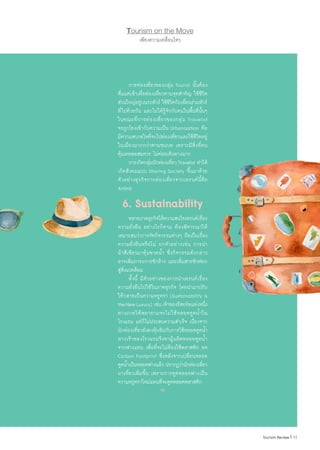11|Tourism Review
	 การท่องเที่ยวของกลุ่ม Tourist นั้นต้อง
ตื่นแต่เช้าเพื่อท่องเที่ยวตามจุดส�ำคัญ ใช้ชีวิต
ส่วนใหญ่อยู่บนรถทัวร์ ใช้ชีวิตกับเพื่อนร่วมทัวร์
ที่ไปด้วยกัน และไม่ได้รู้จักกับคนในพื้นที่นั้นๆ
ในขณะที่การท่องเที่ยวของกลุ่ม Travelist
จะถูกโยงเข้ากับความเป็น Urbanization คือ
มีความสบายใจที่จะไปท่องเที่ยวและใช้ชีวิตอยู่
ในเมืองมากกว่าตามชนบท เพราะมีสิ่งที่ตน
คุ้นเคยพอสมควร ไม่ค่อยเดินทางมาก
	 การเกิดกลุ่มนักท่องเที่ยว Travelist ท�ำให้
เกิดสังคมแบบ Sharing Society ขึ้นมาด้วย
ตัวอย่างธุรกิจการท่องเที่ยวจากเทรนด์นี้คือ
Airbnb
6. Sustainability
	 หลายภาคธุรกิจให้ความสนใจเทรนด์เรื่อง
ความยั่งยืน อย่างไรก็ตาม ต้องพิจารณาให้
เหมาะสมว่าการจัดกิจกรรมต่างๆ ถือเป็นเรื่อง
ความยั่งยืนหรือไม่ ยกตัวอย่างเช่น การน�ำ
ผ้าสีเขียวมาหุ้มขวดน�้ำ ซึ่งกิจกรรมดังกล่าว
อาจเพิ่มภาระการซักล้าง และเพิ่มสารซักฟอก
สู่สิ่งแวดล้อม
	 ทั้งนี้ มีตัวอย่างของการน�ำเทรนด์เรื่อง
ความยั่งยืนไปใช้ในภาคธุรกิจ โดยน�ำมาปรับ
ให้กลายเป็นความหรูหรา (Sustainability is
theNewLuxury) เช่น เจ้าของรีสอร์ทแห่งหนึ่ง
ทางภาคใต้พยายามจะไม่ใช้หลอดดูดน�้ำใน
โรงแรม แต่ก็ไม่ประสบความส�ำเร็จ เนื่องจาก
นักท่องเที่ยวยังคงคุ้นชินกับการใช้หลอดดูดน�้ำ
ทางเจ้าของโรงแรมจึงหาผู้ผลิตหลอดดูดน�้ำ
จากฟางแทน เพื่อที่จะไม่ต้องใช้พลาสติก ลด
Carbon Footprint ซึ่งหลังจากเปลี่ยนหลอด
ดูดน�้ำเป็นหลอดฟางแล้ว ปรากฏว่านักท่องเที่ยว
มาเที่ยวเพิ่มขึ้น เพราะการดูดหลอดฟางเป็น
ความหรูหราใหม่แทนที่จะดูดหลอดพลาสติก
เพียงความเคลื่อนไหว
Tourism on the Move
 