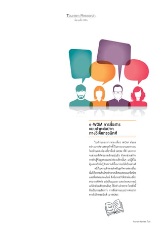 25|Tourism Review
Tourism Research
ท่องเที่ยววิจัย
e-WOM การสื่อสาร
แบบปากต่อปาก
ทางอิเล็กทรอนิกส์
	 ในด้านของการท่องเที่ยว WOM ส่งผล
อย่างมากต่อวงจรธุรกิจทั้งในทางบวกและทางลบ
โดยถ้าแหล่งท่องเที่ยวนั้นมี WOM ที่ดี นอกจาก
จะส่งผลที่ดีต่อภาพลักษณ์แล้ว ยังจะช่วยสร้าง
การรับรู้ข้อมูลของแหล่งท่องเที่ยวนั้นๆ แก่ผู้ที่ไม่
คุ้นเคยหรือไม่รู้จักสถานที่นั้นมาก่อนได้เป็นอย่างดี
	 หนึ่งในความท้าทายส�ำหรับธุรกิจการท่องเที่ยว
นั้นก็คือการเติบโตอย่างรวดเร็วของระบบเครือข่าย
และสื่อสังคมออนไลน์ ซึ่งนั่นจะท�ำให้นักท่องเที่ยว
สามารถติดต่อ แบ่งปันมุมมอง และประสบการณ์
แก่นักท่องเที่ยวคนอื่นๆ ได้อย่างง่ายดาย โดยสิ่งนี้
ถือเป็นการเรียกว่า การสื่อสารแบบปากต่อปาก
ทางอิเล็กทรอนิกส์ (e-WOM)
 