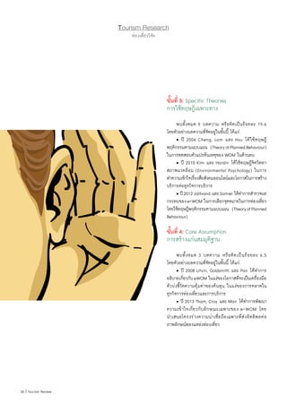 30 | Tourism Review
Tourism Research
ท่องเที่ยววิจัย
ขั้นที่ 3: Specific Theories
การใช้ทฤษฎีเฉพาะทาง
	 พบทั้งหมด 9 บทความ หรือคิดเป็นร้อยละ 19.6
โดยตัวอย่างบทความที่จัดอยู่ในขั้นนี้ ได้แก่
	 • ปี 2006 Cheng, Lam และ Hsu ได้ใช้ทฤษฎี
พฤติกรรมตามแบบแผน  (TheoryofPlannedBehaviour)
ในการทดสอบตัวแปรต้นเหตุของ WOM ในด้านลบ
	 • ปี 2010 Kim และ Hardin ได้ใช้ทฤษฎีจิตวิทยา
สภาพแวดล้อม (Environmental Psychology) ในการ
ท�ำความเข้าใจเรื่องสื่อสังคมออนไลน์และโอกาสในการสร้าง
บริการต่อธุรกิจการบริการ
	 • ปี2012Jalilvand และSamiei ได้ท�ำการส�ำรวจผล
กระทบของe-WOM ในการเลือกจุดหมายในการท่องเที่ยว
โดยใช้ทฤษฎีพฤติกรรมตามแบบแผน  (TheoryofPlanned
Behaviour)
ขั้นที่ 4: Core Assumption
การสร้างแก่นสมมุติฐาน
	 พบทั้งหมด 3 บทความ หรือคิดเป็นร้อยละ 6.5
โดยตัวอย่างบทความที่จัดอยู่ในขั้นนี้ ได้แก่
	 • ปี 2008 Litvin, Goldsmith และ Pan ได้ท�ำการ
อธิบายเกี่ยวกับeWOM ในแง่ของโอกาสที่จะเป็นเครื่องมือ
ตัวบ่งชี้วัดความคุ้มค่าของต้นทุน ในแง่ของการตลาดใน
ธุรกิจการท่องเที่ยวและการบริการ
	 • ปี 2013 Tham, Croy และ Mair ได้ท�ำการพัฒนา
ความเข้าใจเกี่ยวกับลักษณะเฉพาะของ e-WOM โดย
น�ำเสนอโครงร่างความน่าเชื่อถือเฉพาะที่ส่งอิทธิพลต่อ
ภาพลักษณ์ของแหล่งท่องเที่ยว
 