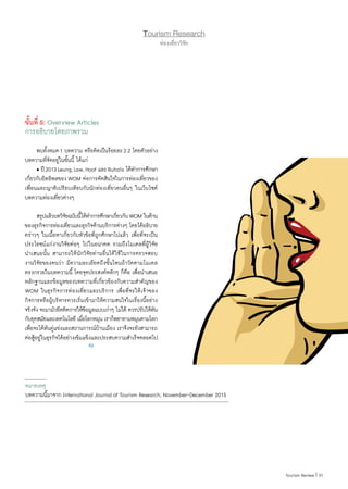 31|Tourism Review
ขั้นที่ 5: Overview Articles
การอธิบายโดยภาพรวม
	 พบทั้งหมด1 บทความ หรือคิดเป็นร้อยละ2.2 โดยตัวอย่าง
บทความที่จัดอยู่ในขั้นนี้ ได้แก่
	 • ปี2013Leung,Law,Hoof และBuhalis ได้ท�ำการศึกษา
เกี่ยวกับอิทธิพลของWOM ต่อการตัดสินใจในการท่องเที่ยวของ
เพื่อนและญาติเปรียบเทียบกับนักท่องเที่ยวคนอื่นๆ ในเว็บไซต์
บทความท่องเที่ยวต่างๆ
	 สรุปแล้วบทวิจัยฉบับนี้ได้ท�ำการศึกษาเกี่ยวกับWOM ในด้าน
ของธุรกิจการท่องเที่ยวและธุรกิจด้านบริการต่างๆ โดยได้อธิบาย
คร่าวๆ ในเนื้อหาเกี่ยวกับหัวข้อที่ถูกศึกษาไปแล้ว เพื่อที่จะเป็น
ประโยชน์แก่งานวิจัยต่อๆ ไปในอนาคต รวมถึงโมเดลที่ผู้วิจัย
น�ำเสนอนั้น สามารถให้นักวิจัยท่านอื่นได้ใช้ในการตรวจสอบ
งานวิจัยของตนว่า มีความละเอียดถึงขั้นไหนถ้าวัดตามโมเดล
ทรงกรวยในบทความนี้ โดยจุดประสงค์หลักๆ ก็คือ เพื่อน�ำเสนอ
หลักฐานและข้อมูลของบทความที่เกี่ยวข้องกับความส�ำคัญของ
WOM ในธุรกิจการท่องเที่ยวและบริการ เพื่อที่จะให้เจ้าของ
กิจการหรือผู้บริหารควรเริ่มเข้ามาให้ความสนใจในเรื่องนี้อย่าง
จริงจัง จะมามัวยึดติดการให้ข้อมูลแบบเก่าๆ ไม่ได้ ควรปรับให้ทัน
กับยุคสมัยและเทคโนโลยี เมื่อโลกหมุน เราก็พยายามหมุนตามโลก
เพื่อจะได้ทันคู่แข่งและสถานการณ์บ้านเมือง เราจึงจะยังสามารถ
ต่อสู้อยู่ในธุรกิจได้อย่างเข้มแข็งและประสบความส�ำเร็จตลอดไป
Tourism Research
ท่องเที่ยววิจัย
หมายเหตุ
บทความนี้มาจาก International Journal of Tourism Research, November-December 2015
 