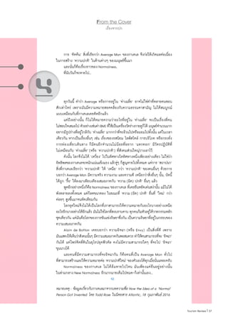 37|Tourism Review
From the Cover
เรื่องจากปก
	 การ ‘คิดค้น’ สิ่งที่เรียกว่า Average Man ของกาเตเล จึงก่อให้เกิดผลต่อเนื่อง
ในการสร้าง ‘ความปกติ’ ในด้านต่างๆ ของมนุษย์ขึ้นมา
	 และนั่นก็คือเรื่องราวของ Normalness,
	 ที่นับวันก็จะหายไป...
	 ทุกวันนี้ ค�ำว่า Average หรือการอยู่ใน ‘ค่าเฉลี่ย’ อาจไม่ใช่ค�ำที่หลายคนชอบ
สักเท่าไหร่ เพราะมันมีความหมายสอดคล้องกับความธรรมดาสามัญ ไม่ได้สมบูรณ์
แบบเหมือนกับที่กาเตเลเคยคิดอีกแล้ว
	 แต่ถึงอย่างนั้น ก็ไม่ได้หมายความว่าอะไรที่อยู่ใน ‘ค่าเฉลี่ย’ จะเป็นเรื่องที่คน
ไม่ชอบใจเสมอไป ตัวอย่างเช่นค่าBMI ที่ใช้เป็นเครื่องวัดร่างกายดูก็ได้ มนุษย์จ�ำนวนมาก
อยากมีรูปร่างที่อยู่ใกล้กับ ‘ค่าเฉลี่ย’ มากกว่าที่จะอ้วนไปหรือผอมไปทั้งนั้น แต่ในเวลา
เดียวกัน หากเป็นเรื่องอื่นๆ เช่น เรื่องของรสนิยม ไลฟ์สไตล์ การบริโภค หรือกระทั่ง
การท่องเที่ยวเดินทาง ก็มีคนอีกจ�ำนวนไม่น้อยที่อยาก ‘แหกคอก’ มีวัตรปฏิบัติที่
ไม่เหมือนกับ ‘ค่าเฉลี่ย’ (หรือ ‘ความปกติ’) ที่สังคมส่วนใหญ่วางเอาไว้
	 ดังนั้น โลกจึงไม่ได้ ‘เหวี่ยง’ ไปในทิศทางใดทิศทางหนึ่งเพียงอย่างเดียว ไม่ใช่ว่า
อิทธิพลของกาเตเลจะหนักแน่นแข็งแรง แล้วจู่ๆ ก็สูญหายไปทั้งหมด แต่การ ‘สถาปนา’
สิ่งที่กาเตเลเรียกว่า ‘ความปกติ’ ให้ ‘เหนือ’ กว่า ‘ความปกติ’ ของคนอื่นๆ ด้วยการ
บอกว่าAverageMan มีความจริง ความงาม และความดี เหนือกว่าสิ่งอื่นๆ นั้น, บัดนี้
ได้ถูก ‘รื้อ’ ให้ลงมาเทียบเคียงเสมอภาคกับ ‘ความ (ผิด) ปกติ’ อื่นๆ แล้ว
	 พูดอีกอย่างหนึ่งก็คือNormalness ของกาเตเล ที่เคยยืนหยัดเด่นสง่านั้น แม้ไม่ได้
พังทลายลงทั้งหมด แต่ก็ลดขนาดลง ในขณะท่ี่ ‘ความ (ผิด) ปกติ’ อื่นที่ ‘ใหม่’ กว่า
ค่อยๆ สูงขึ้นมาจนทัดเทียมกัน
	 โลกยุคใหม่จึงไม่ได้เป็นโลกที่เราสามารถให้ความหมายกับอะไรบางอย่างเหนือ
อะไรอีกบางอย่างได้อีกแล้ว มันไม่ใช่โลกที่สงบราบคาบ ทุกคนก้มหัวอยู่ใต้วาทกรรมหลัก
ชุดเดียวกัน แต่มันคือโลกของการขันแข่งริษยาซึ่งกัน เป็นความริษยาที่อยู่ในกรอบของ
ความเสมอภาคกัน
	 Alain de Botton เคยบอกว่า ความอิจฉา (หรือ Envy) เป็นสิ่งที่ดี เพราะ
มันแสดงให้เห็นว่าสังคมนั้นๆ มีความเสมอภาคกันพอสมควร ท�ำให้คนสามารถที่จะ ‘อิจฉา’
กันได้ แต่ไพร่ติดที่ดินในยุโรปยุคฟิวดัล คงไม่มีความสามารถใดๆ ที่จะไป ‘อิจฉา’
ขุนนางได้
	 และคนที่มีความสามารถที่จะอิจฉากัน ก็คือคนที่เป็น Average Man ทั่วไป
ที่สามารถสร้างและให้ความหมายต่อ ‘ความปกติใหม่’ ของตัวเองได้ทุกเมื่อนั่นแหละครับ
	 Normalness ของกาเตเล ไม่ได้ล้มหายไปไหน มันเพียงแต่ยืนอยู่อย่างนั้น
ในท่ามกลาง New Normalness อีกมากมายเต็มไปหมด-ก็เท่านั้นเอง...
หมายเหตุ : ข้อมูลเกี่ยวกับกาเตเลมาจากบทความชื่อ How the Idea of a ‘Normal’
Person Got Invented โดย Todd Rose ในนิตยสาร Atlantic, 18 กุมภาพันธ์ 2016
4
 
