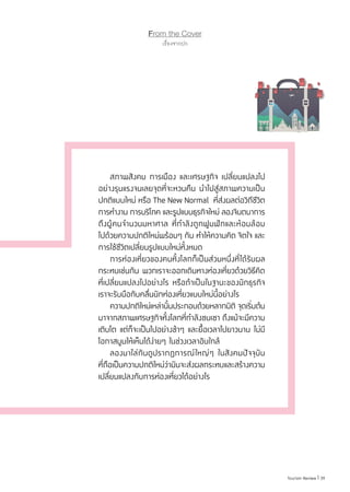 39|Tourism Review
From the Cover
เรื่องจากปก
	 สภาพสังคม การเมือง และเศรษฐกิจ เปลี่ยนแปลงไป
อย่างรุนแรงจนเลยจุดที่จะหวนคืน น�ำไปสู่สภาพความเป็น
ปกติแบบใหม่ หรือ The New Normal  ที่ส่งผลต่อวิถีชีวิต
การท�ำงาน การบริโภค และรูปแบบธุรกิจใหม่ ลองจินตนาการ
ถึงผู้คนจ�ำนวนมหาศาล ที่ก�ำลังถูกฟูมฟักและห้อมล้อม
ไปด้วยความปกติใหม่พร้อมๆ กัน ท�ำให้ความคิด จิตใจ และ
การใช้ชีวิตเปลี่ยนรูปแบบใหม่ทั้งหมด
	 การท่องเที่ยวของคนทั้งโลกก็เป็นส่วนหนึ่งที่ได้รับผล
กระทบเช่นกัน พวกเราจะออกเดินทางท่องเที่ยวด้วยวิธีคิด
ที่เปลี่ยนแปลงไปอย่างไร หรือถ้าเป็นในฐานะของนักธุรกิจ
เราจะรับมือกับคลื่นนักท่องเที่ยวแบบใหม่นี้อย่างไร
	 ความปกติใหม่เหล่านั้นประกอบด้วยหลากมิติ จุดเริ่มต้น
มาจากสภาพเศรษฐกิจทั้งโลกที่ก�ำลังซบเซา ถึงแม้จะมีความ
เติบโต แต่ก็จะเป็นไปอย่างช้าๆ และยื้อเวลาไปยาวนาน ไม่มี
โอกาสบูมให้เห็นได้ง่ายๆ ในช่วงเวลาอันใกล้
	 ลองมาไล่กันดูปรากฏการณ์ใหญ่ๆ ในสังคมปัจจุบัน
ที่ถือเป็นความปกติใหม่ว่ามันจะส่งผลกระทบและสร้างความ
เปลี่ยนแปลงกับการท่องเที่ยวได้อย่างไร
 