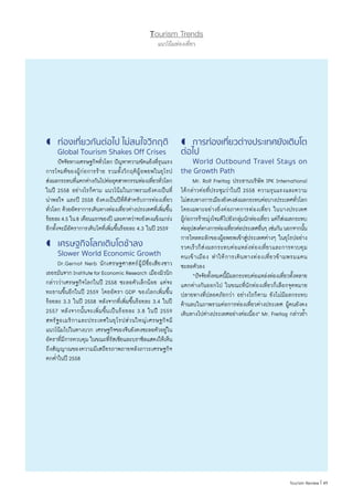 Tourism Trends
แนวโน้มท่องเที่ยว
	ท่องเที่ยวกันต่อไป ไม่สนใจวิกฤติ
	 Global Tourism Shakes Off Crises
	 ปัจจัยทางเศรษฐกิจทั่วโลก ปัญหาความขัดแย้งที่รุนแรง
การโจมตีของผู้ก่อการร้าย รวมทั้งวิกฤติผู้อพยพในยุโรป
ส่งผลกระทบที่แตกต่างกันไปต่ออุตสาหกรรมท่องเที่ยวทั่วโลก
ในปี 2558 อย่างไรก็ตาม แนวโน้มในภาพรวมยังคงเป็นที่
น่าพอใจ และปี 2558 ยังคงเป็นปีที่ดีส�ำหรับการท่องเที่ยว
ทั่วโลก ด้วยอัตราการเดินทางท่องเที่ยวต่างประเทศที่เพิ่มขึ้น
ร้อยละ4.5 ใน8 เดือนแรกของปี และคาดว่าจะยังคงแข็งแกร่ง
อีกทั้งจะมีอัตราการเติบโตที่เพิ่มขึ้นร้อยละ 4.3 ในปี 2559
	เศรษฐกิจโลกเติบโตช้าลง
	 Slower World Economic Growth
	 Dr.Gernot Nerb นักเศรษฐศาสตร์ผู้มีชื่อเสียงชาว
เยอรมันจากInstituteforEconomicResearch เมืองมิวนิก
กล่าวว่าเศรษฐกิจโลกในปี 2558 ชะลอตัวเล็กน้อย แต่จะ
ทะยานขึ้นอีกในปี 2559 โดยอัตรา GDP ของโลกเพิ่มขึ้น
ร้อยละ 3.3 ในปี 2558 หลังจากที่เพิ่มขึ้นร้อยละ 3.4 ในปี
2557 หลังจากนั้นจะเพิ่มขึ้นเป็นร้อยละ 3.8 ในปี 2559
สหรัฐอเมริกาและประเทศในยุโรปส่วนใหญ่เศรษฐกิจมี
แนวโน้มไปในทางบวก เศรษฐกิจของจีนยังคงชะลอตัวอยู่ใน
อัตราที่มีการควบคุม ในขณะที่รัสเซียและบราซิลแสดงให้เห็น
ถึงสัญญาณของความมีเสถียรภาพภายหลังภาวะเศรษฐกิจ
ตกต�่ำในปี 2558
	การท่องเที่ยวต่างประเทศยังเติบโต
ต่อไป
	 World Outbound Travel Stays on
the Growth Path
	 Mr. Rolf Freitag ประธานบริษัท IPK International
ได้กล่าวต่อที่ประชุมว่าในปี 2558 ความรุนแรงและความ
ไม่สงบทางการเมืองยังคงส่งผลกระทบต่อบางประเทศทั่วโลก
โดยเฉพาะอย่างยิ่งต่อภาคการท่องเที่ยว ในบางประเทศ
ผู้ก่อการร้ายมุ่งโจมตีไปยังกลุ่มนักท่องเที่ยว แต่ก็ส่งผลกระทบ
ต่ออุปสงค์ทางการท่องเที่ยวต่อประเทศอื่นๆ เช่นกัน นอกจากนั้น
การไหลทะลักของผู้อพยพเข้าสู่ประเทศต่างๆ ในยุโรปอย่าง
รวดเร็วก็ส่งผลกระทบต่อแหล่งท่องเที่ยวและการควบคุม
คนเข้าเมือง ท�ำให้การเดินทางท่องเที่ยวข้ามพรมแดน
ชะลอตัวลง
	 “ปัจจัยทั้งหมดนี้มีผลกระทบต่อแหล่งท่องเที่ยวทั้งหลาย
แตกต่างกันออกไป ในขณะที่นักท่องเที่ยวก็เลือกจุดหมาย
ปลายทางที่ปลอดภัยกว่า อย่างไรก็ตาม ยังไม่มีผลกระทบ
ด้านลบในภาพรวมต่อการท่องเที่ยวต่างประเทศ ผู้คนยังคง
เดินทางไปต่างประเทศอย่างต่อเนื่อง” Mr. Freitag กล่าวย�้ำ
| 49Tourism Review
 