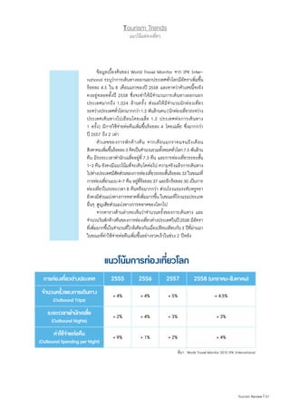Tourism Trends
แนวโน้มท่องเที่ยว
การท่องเที่ยวต่างประเทศ 2555 2556 2557 2558 (มกราคม-สิงหาคม)
จำ�นวนครั้งของการเดินทาง
(Outbound Trips)
+ 4% + 4% + 5% + 4.5%
ระยะเวลาพำ�นักเฉลี่ย
(Outbound Nights)
+ 2% + 4% + 3% + 3%
ค่าใช้จ่ายต่อคืน
(Outbound Spending per Night)
+ 9% + 1% + 2% + 4%
แนวโน้มการท่องเที่ยวโลก
ที่มา : World Travel Monitor 2015 IPK International
	 ข้อมูลเบื้องต้นของ World Travel Monitor จาก IPK Inter-
national ระบุว่าการเดินทางออกนอกประเทศทั่วโลกมีอัตราเพิ่มขึ้น
ร้อยละ 4.5 ใน 8 เดือนแรกของปี 2558 และคาดว่าตัวเลขนี้จะยัง
คงอยู่ตลอดทั้งปี 2558 ซึ่งจะท�ำให้มีจ�ำนวนการเดินทางออกนอก
ประเทศมากถึง 1,024 ล้านครั้ง ส่งผลให้มีจ�ำนวนนักท่องเที่ยว
ระหว่างประเทศทั่วโลกมากกว่า1.2 พันล้านคน(นักท่องเที่ยวระหว่าง
ประเทศเดินทางไปเยือนโดยเฉลี่ย 1.2 ประเทศต่อการเดินทาง
1 ครั้ง) มีการใช้จ่ายต่อคืนเพิ่มขึ้นร้อยละ 4 โดยเฉลี่ย ซึ่งมากกว่า
ปี 2557 ถึง 2 เท่า
	 ตัวเลขของการพักค้างคืน จากเดือนมกราคมจนถึงเดือน
สิงหาคมเพิ่มขึ้นร้อยละ3 คิดเป็นจ�ำนวนรวมทั้งหมดทั่วโลก7.5 พันล้าน
คืน มีระยะเวลาพ�ำนักเฉลี่ยอยู่ที่ 7.3 คืน และการท่องเที่ยวระยะสั้น
1-3 คืน ยังคงมีแนวโน้มที่จะเติบโตต่อไป ความจริงแล้วการเดินทาง
ไปต่างประเทศมีสัดส่วนของการท่องเที่ยวระยะสั้นร้อยละ33 ในขณะที่
การท่องเที่ยวแบบ4-7 คืน อยู่ที่ร้อยละ37 และอีกร้อยละ30 เป็นการ
ท่องเที่ยวในระยะเวลา 8 คืนหรือมากกว่า ส่วนโรงแรมระดับหรูหรา
ยังคงมีส่วนแบ่งทางการตลาดที่เพิ่มมากขึ้น ในขณะที่โรงแรมประเภท
อื่นๆ สูญเสียส่วนแบ่งทางการตลาดของโลกไป
	 จากตารางด้านล่างจะเห็นว่าจ�ำนวนครั้งของการเดินทาง และ
จ�ำนวนวันพักค้างคืนของการท่องเที่ยวต่างประเทศในปี2558 มีอัตรา
ที่เพิ่มมากขึ้นในจ�ำนวนที่ใกล้เคียงกันเมื่อเปรียบเทียบกับ3 ปีที่ผ่านมา
ในขณะที่ค่าใช้จ่ายต่อคืนเพิ่มขึ้นอย่างรวดเร็วในช่วง 2 ปีหลัง
51|Tourism Review
 