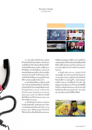 57|Tourism Review
Tourism Trends
แนวโน้มท่องเที่ยว
	 • การท่องเที่ยวเปอร์โตริโกจับกระแสคลิป
ที่ก�ำลังเป็นที่สนใจในโลกโซเชียลฯ ซึ่งเล่าถึงชาย
คนหนึ่งที่จับสลากได้รางวัลไปท่องเที่ยวที่เปอร์โตริโก
แต่เป็นทริปที่ต้องเดินทางคนเดียว เขารู้สึกแย่มาก
จึงโพสต์ข้อความว่าเป็นทริปที่แย่มาก และถ่ายภาพ
ตนเองนั่งเบื่ออยู่ตามสถานที่ต่างๆ เมื่อการท่องเที่ยว
เปอร์โตริโกพบคลิปนี้ จึงได้จัดทริปท่องเที่ยว
เปอร์โตริโกให้ โดยให้พาภรรยาและลูกไปด้วย ส่งผล
ให้มีการแชร์แคมเปญนี้ออกไปในวงกว้าง
	 • เทคโนโลยีส่งผลให้เกิดการเชื่อมโยง ท�ำให้
เกิดการสร้างสรรค์ผลิตภัณฑ์หรือบริการใหม่ให้กับ
ธุรกิจท่องเที่ยวได้ ตัวอย่างเช่นคู่รักที่อยู่ห่างไกลกัน
มักจะติดต่อกันผ่าน Skype ทางสายการบิน
จึงร่วมกับ Skype ท�ำแคมเปญ Long Distance
Relationship แนะน�ำการหาแพ็คเกจการบินที่ดี
ที่สุดให้ทั้งสองคนได้ไปพบกันแบบ Real-time
ด้วยการสื่อสารผ่าน Skype
	 • ปัจจัยส�ำคัญอย่างหนึ่งของการท�ำธุรกิจ
ท่องเที่ยวในยุคใหม่คือ ‘ต้องทันเหตุการณ์’ ในช่วง
การแข่งขันฟุตบอลโลกที่ประเทศบราซิล ทาง Art
Museum Event ได้คิดแคมเปญว่าจะท�ำอย่างไร
ให้นักท่องเที่ยวมาเยือนพิพิธภัณฑ์MaspMuseum
จึงได้คิดแคมเปญโฆษณาว่าผู้ที่มาจากประเทศที่แพ้การ
แข่งขันแต่ละนัดจะได้รับบัตรส�ำหรับเข้าชมพิพิธภัณฑ์ฟรี
ซึ่งวิธีการนี้ถือว่าทันเหตุการณ์ ซึ่งประเทศไทยสามารถ
น�ำมาเป็นกรณีศึกษาหากมีการจัดกิจกรรมระดับโลก
ในอนาคต
	 • ที่หมู่บ้านอินากะดาเตะ จังหวัดอาโอโมริ
ประเทศญี่ปุ่น มีการแชร์ภาพนาข้าวที่ท�ำเป็นรูปภาพ
เอกลักษณ์ของวัฒนธรรมญี่ปุ่นกันในโซเชียลมีเดีย
ซึ่งจังหวัดนี้ท�ำการเกษตรปลูกข้าว แต่ประสบปัญหา
คนซื้อข้าวน้อยลง หันไปซื้อสินค้าบริโภคอื่น เพื่อ
สนับสนุนการท่องเที่ยวและการค้าข้าวของจังหวัดให้ดีขึ้น
จึงได้น�ำความคิดสร้างสรรค์มาผนวกเข้ากับเทคโนโลยี
คือเมื่อนักท่องเที่ยวถ่ายภาพนาข้าวแล้ว จะกลายเป็น
QR Code ที่สามารถเข้าไปสั่งซื้อข้าวได้ทันที
 