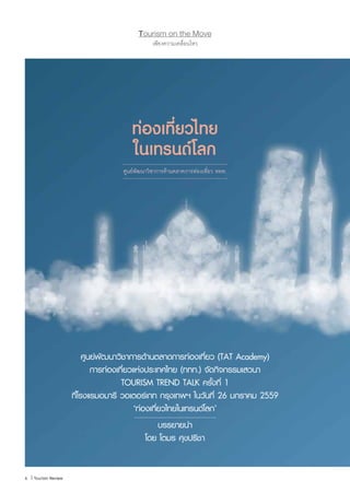 6 | Tourism Review
เพียงความเคลื่อนไหว
Tourism on the Move
6 | Tourism Review
ท่องเที่ยวไทย
ในเทรนด์โลก
ศูนย์พัฒนาวิชาการด้านตลาดการท่องเที่ยว ททท.
ศูนย์พัฒนาวิชาการด้านตลาดการท่องเที่ยว (TAT Academy)
การท่องเที่ยวแห่งประเทศไทย (ททท.) จัดกิจกรรมเสวนา
TOURISM TREND TALK ครั้งที่ 1
ที่โรงแรมอมารี วอเตอร์เกท กรุงเทพฯ ในวันที่ 26 มกราคม 2559
‘ท่องเที่ยวไทยในเทรนด์โลก’
บรรยายน�ำ
โดย โตมร ศุขปรีชา
 