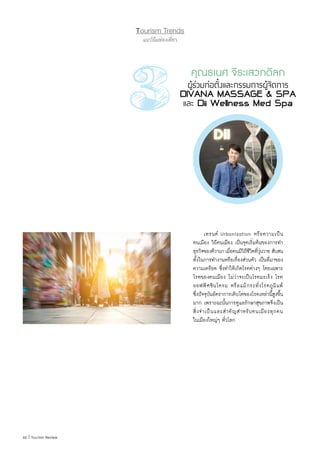 60 | Tourism Review
Tourism Trends
แนวโน้มท่องเที่ยว
	 เทรนด์ Urbanization หรือความเป็น
คนเมือง วิถีคนเมือง เป็นจุดเริ่มต้นของการท�ำ
ธุรกิจของดีวานา เมื่อคนมีวิถีชีวิตที่วุ่นวาย สับสน
ทั้งในการท�ำงานหรือเรื่องส่วนตัว เป็นที่มาของ
ความเครียด ซึ่งท�ำให้เกิดโรคต่างๆ โดยเฉพาะ
โรคของคนเมือง ไม่ว่าจะเป็นโรคมะเร็ง โรค
ออฟฟิศซินโดรม หรือแม้กระทั่งโรคภูมิแพ้
ซึ่งปัจจุบันอัตราการเติบโตของโรคเหล่านี้สูงขึ้น
มาก เพราะฉะนั้นการดูแลรักษาสุขภาพจึงเป็น
สิ่งจ�ำเป็นและส�ำคัญส�ำหรับคนเมืองทุกคน
ในเมืองใหญ่ๆ ทั่วโลก
คุณธเนศ จิระเสวกดิลก
ผู้ร่วมก่อตั้งและกรรมการผู้จัดการ
DIVANA MASSAGE & SPA
และ Dii Wellness Med Spa
 