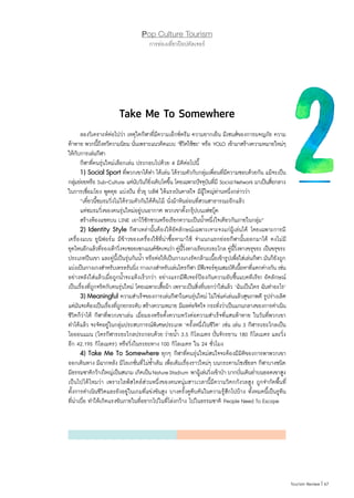 67|Tourism Review
Pop Culture Tourism
การท่องเที่ยวป๊อปคัลเจอร์
Take Me To Somewhere
	 ลองวิเคราะห์ต่อไปว่า เหตุใดกีฬาที่มีความเอ็กซ์ตรีม ความยากเย็น มีเซนส์ของการผจญภัย ความ
ท้าทาย พวกนี้ถึงทวีความนิยม นั่นเพราะแนวคิดแบบ ‘ชีวิตใช้ซะ’ หรือ YOLO เข้ามาสร้างความหมายใหม่ๆ
ให้กับการเล่นกีฬา
	 กีฬาที่คนรุ่นใหม่เลือกเล่น ประกอบไปด้วย 4 มิติต่อไปนี้
	 1) Social Sport ที่พวกเขาได้ท�ำ ได้เล่น ได้รวมตัวกับกลุ่มเพื่อนที่มีความชอบด้วยกัน แม้จะเป็น
กลุ่มย่อยหรือ Sub-Culture แต่นับวันก็ยิ่งเติบโตขึ้น โดยเฉพาะปัจจุบันที่มี SocialNetwork มาเป็นสื่อกลาง
ในการเชื่อมโยง พูดคุย แบ่งปัน ยั่วยุ บลัฟ ให้แรงบันดาลใจ มีผู้ใหญ่ท่านหนึ่งกล่าวว่า
	 “เดี๋ยวนี้ชมรมวิ่งไม่ได้รวมตัวกันใต้ต้นไม้ นั่งม้าหินอ่อนที่สวนสาธารณะอีกแล้ว
	 แต่ชมรมวิ่งของคนรุ่นใหม่อยู่บนอากาศ พวกเขาตั้งกรุ๊ปบนเฟซบุ๊ค
	 สร้างห้องแชตบน LINE เอาไว้ชักชวนหรือเรียกความเป็นน�้ำหนึ่งใจเดียวกันภายในกลุ่ม”
	 2) Identity Style กีฬาเหล่านั้นต้องให้อัตลักษณ์เฉพาะเจาะจงแก่ผู้เล่นได้ โดยเฉพาะการมี
เครื่องแบบ ยูนิฟอร์ม มีข้าวของเครื่องใช้ที่น่าซื้อหามาใช้ จ�ำแนกแยกย่อยกีฬานั้นออกมาได้ คงไม่มี
ยุคไหนอีกแล้วที่รองเท้าวิ่งจะซอยเซกเมนต์ชัดเจนว่า คู่นี้วิ่งทางเรียบระยะไกล คู่นี้วิ่งทางขรุขระ เป็นขรุขระ
ประเภทปีนเขา และคู่นี้เป็นรุ่นกันน�้ำ หรือต่อให้เป็นกางเกงรัดกล้ามเนื้อเข้ารูปเพื่อใส่เล่นกีฬา มันก็ยังถูก
แบ่งเป็นกางเกงส�ำหรับเทรลรันนิ่ง กางเกงส�ำหรับเล่นไตรกีฬา มีฟีเจอร์คุณสมบัติเนื้อหาที่แตกต่างกัน เช่น
อย่างหลังใส่แล้วเมื่อถูกน�้ำจะแห้งเร็วกว่า อย่างแรกมีฟีเจอร์ป้องกันความอับชื้นแบคทีเรีย! อัตลักษณ์
เป็นเรื่องที่ถูกจริตกับคนรุ่นใหม่ โดยเฉพาะเสืิ้อผ้า เพราะเป็นสิ่งที่บอกว่าใส่แล้ว ‘ฉันเป็นใคร ฉันท�ำอะไร’
	 3) Meaningful ความส�ำเร็จของการเล่นกีฬาในคนรุ่นใหม่ ไม่ใช่แค่เล่นแล้วสุขภาพดี รูปร่างเลิศ
แต่มันจะต้องเป็นเรื่องที่ถูกยกระดับ สร้างความหมาย มีผลต่อจิตใจ กระทั่งว่าเป็นแกนกลางของการด�ำเนิน
ชีวิตก็ว่าได้ กีฬาที่พวกเขาเล่น เมื่อมองหรือตั้งความหวังต่อความส�ำเร็จที่แสนท้าทาย ในวันที่พวกเขา
ท�ำได้แล้ว จะจัดอยู่ในกลุ่มประสบการณ์พิเศษประเภท ‘ครั้งหนึ่งในชีวิต’ เช่น เล่น 3 กีฬาระยะไกลเป็น
ไอออนแมน (ไตรกีฬาระยะไกลประกอบด้วย ว่ายน�้ำ 3.5 กิโลเมตร ปั่นจักรยาน 180 กิโลเมตร และวิ่ง
อีก 42.195 กิโลเมตร) หรือวิ่งในระยะทาง 100 กิโลเมตร ใน 24 ชั่วโมง
	 4) Take Me To Somewhere ทุกๆ กีฬาที่คนรุ่นใหม่สนใจจะต้องมีมิติของการพาพวกเขา
ออกเดินทาง มีฉากหลัง มีโลเกชั่นที่ไม่ซ�้ำเดิม เพื่อเติมเรื่องราวใหม่ๆ บนกระดานโซเชียลฯ กีฬาบางชนิด
มีธรรมชาติกว้างใหญ่เป็นสนาม เกิดเป็นNatureStadium พาผู้เล่นวิ่งเข้าป่า บากบั่นเดินย�่ำบนยอดเขาสูง
เป็นไปได้ไหมว่า เพราะไลฟ์สไตล์ส่วนหนึ่งของคนหนุ่มสาวเวลานี้มีความวิตกกังวลสูง ถูกจ�ำกัดพื้นที่
ทั้งการด�ำเนินชีวิตและยังอยู่ในเกมที่แข่งขันสูง บางครั้งดูตีบตันในความรู้สึกไปบ้าง ทั้งหมดนี้เป็นรูทีน
ที่น่าเบื่อ ท�ำให้เกิดแรงขับภายในที่อยากไปในที่โล่งกว้าง ไปในธรรมชาติ People Need To Escape
 