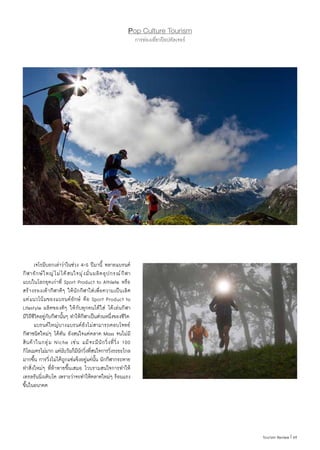 69|Tourism Review
Pop Culture Tourism
การท่องเที่ยวป๊อปคัลเจอร์
	 เจโรมีบอกเล่าว่าในช่วง 4-5 ปีมานี้ หลายแบรนด์
กีฬายักษ์ใหญ่ไม่ได้สนใจมุ่งมั่นผลิตอุปกรณ์กีฬา
แบบในโลกยุคเก่าที่ Sport Product to Athlete หรือ
สร้างรองเท้ากีฬาดีๆ ให้นักกีฬาใส่เพื่อความเป็นเลิศ
แต่แนวโน้มของแบรนด์ยักษ์ คือ Sport Product to
Lifestyle ผลิตของดีๆ ให้กับทุกคนได้ใส่ ได้เล่นกีฬา
มีวิถีชีวิตอยู่กับกีฬานั้นๆ ท�ำให้กีฬาเป็นส่วนหนึ่งของชีวิต
	 แบรนด์ใหญ่บางแบรนด์ยังไม่สามารถตอบโจทย์
กีฬาชนิดใหม่ๆ ได้ทัน ยังสนใจแต่ตลาด Mass จนไม่มี
สินค้าในกลุ่ม Niche เช่น แม้จะมีนักวิ่งที่วิ่ง 100
กิโลเมตรไม่มาก แต่นับวันก็มีนักวิ่งที่สนใจการวิ่งระยะไกล
มากขึ้น การวิ่งไม่ได้ถูกแช่แข็งอยู่แค่นั้น นักกีฬากระหาย
ท�ำสิ่งใหม่ๆ ที่ท้าทายขึ้นเสมอ ไวบรามสนใจการท�ำให้
เทรลรันนิ่งเติบโต เพราะว่าจะท�ำให้ตลาดใหม่ๆ ร้อนแรง
ขึ้นในอนาคต
 