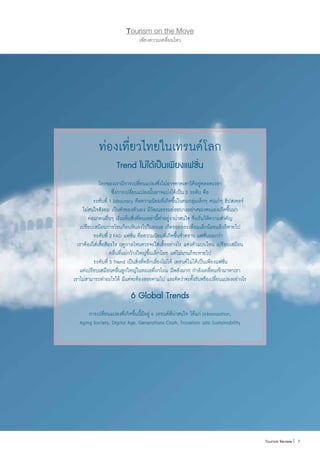 7|Tourism Review
เพียงความเคลื่อนไหว
Tourism on the Move
7|Tourism Review
ท่องเที่ยวไทยในเทรนด์โลก
Trend ไม่ได้เป็นเพียงแฟชั่น
โลกของเรามีการเปลี่ยนแปลงซึ่งไม่อาจคาดเดาได้อยู่ตลอดเวลา
ซึ่งการเปลี่ยนแปลงนั้นอาจแบ่งได้เป็น 3 ระดับ คือ
	 ระดับที่ 1 Idiocracy คือความนิยมที่เกิดขึ้นในคนกลุ่มเล็กๆ คนเก๋ๆ ฮิปสเตอร์
ไม่สนใจสังคม เป็นตัวของตัวเอง มีวัฒนธรรมย่อยบางอย่างของตนเองเกิดขึ้นมา
ต่อมาคนอื่นๆ เริ่มเห็นสิ่งที่คนเหล่านี้ท�ำอยู่ว่าน่าสนใจ จึงเริ่มให้ความส�ำคัญ
เปรียบเสมือนการโยนก้อนหินลงไปในทะเล เกิดรอยกระเพื่อมเล็กน้อยแล้วก็หายไป
	 ระดับที่ 2 FAD แฟชั่น คือความนิยมที่เกิดขึ้นชั่วคราว แฟชั่นบอกว่า
เราต้องใส่เสื้อสีอะไร ฤดูกาลไหนควรจะใส่เสื้ออย่างไร แต่งตัวแบบไหน เปรียบเสมือน
คลื่นที่แผ่กว้างใหญ่ขึ้นเล็กน้อย แต่ไม่นานก็จะหายไป
	 ระดับที่ 3 Trend เป็นสิ่งที่หลีกเลี่ยงไม่ได้ เทรนด์ไม่ได้เป็นเพียงแฟชั่น
แต่เปรียบเสมือนคลื่นลูกใหญ่ในทะเลที่ถาโถม มีพลังมาก ก�ำลังเคลื่อนเข้ามาหาเรา
เราไม่สามารถท�ำอะไรได้ มีแต่จะต้องลอยตามไป และคิดว่าจะตั้งรับหรือเปลี่ยนแปลงอย่างไร
6 Global Trends
การเปลี่ยนแปลงที่เกิดขึ้นนี้มีอยู่ 6 เทรนด์ที่น่าสนใจ ได้แก่ Urbanization,
Aging Society, Digital Age, Generations Clash, Travelism และ Sustainability
 