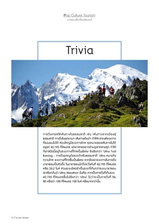 72 | Tourism Review
Pop Culture Tourism
การท่องเที่ยวป๊อปคัลเจอร์
การวิ่งเทรลใช้เส้นทางในธรรมชาติ เช่น เส้นทางจากเมืองสู่
ธรรมชาติ ทางวิ่งในอุทยานฯ เส้นทางเดินป่า ท�ำให้กะเกณฑ์ระยะทาง
ที่แน่นอนไม่ได้ ส่วนใหญ่มีระยะทางไกล จุดหมายของเส้นทางไม่ได้
อยู่แค่ 42.195 กิโลเมตร แต่อาจทอดยาวข้ามภูเขาหลายลูก ท�ำให้
กีฬาชนิดนี้อยู่ในระยะทางที่ไกลเป็นพิเศษ จึงเรียกว่า ‘Ultra Trail
Running - การวิ่งผจญภัยระยะไกลในธรรมชาติ’ Ultra หมายถึง
ความไกล ระยะทางที่ไกลขึ้นเป็นพิเศษ หากยึดเอาระยะทางในการวิ่ง
มาราธอนเป็นตัวตั้ง ในมาราธอนนักวิ่งจะวิ่งกันที่ 42.195 กิโลเมตร
หรือ 26.2 ไมล์ ส่วนระยะอัลตร้าเป็นระยะที่เกินกว่าระยะมาราธอน
เราเรียกกันว่า Ultra Marathon นั่นคือ หากเป็นการวิ่งที่เกินระยะ 
42.195 กิโลเมตรขึ้นไปเรียกว่า ‘Ultra’ ไม่ว่าจะเป็นการวิ่งที่ 50,
80 หรือว่า 100 กิโลเมตร 100 ไมล์ หรือมากกว่านั้น
Trivia
 