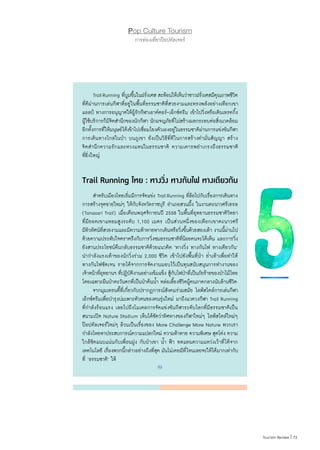73|Tourism Review
Pop Culture Tourism
การท่องเที่ยวป๊อปคัลเจอร์
	 TrailRunning ที่บูมขึ้นในฝรั่งเศส สะท้อนให้เห็นว่าชาวฝรั่งเศสมีคุณภาพชีวิต
ที่ดีผ่านการเล่นกีฬาที่อยู่ในพื้นที่ธรรมชาติที่สวยงามและทรงพลังอย่างเทือกเขา
แอลป์ ทางการอนุญาตให้ผู้รักกีฬาเอาต์ดอร์-เอ็กซ์ตรีม เข้าไปวิ่งหรือเดินเทรคกิ้ง
ผู้ใช้บริการก็มีจิตส�ำนึกของนักกีฬา นักผจญภัยที่ไม่สร้างผลกระทบต่อสิ่งแวดล้อม
อีกทั้งการที่ให้มนุษย์ได้เข้าไปเชื่อมโยงตัวเองอยู่ในธรรมชาติผ่านการแข่งขันกีฬา
การเดินทางไกลในป่า บนภูเขา ยังเป็นวิธีที่ดีในการสร้างค�ำมั่นสัญญา สร้าง
จิตส�ำนึกความรักและหวงแหนในธรรมชาติ ความเคารพย�ำเกรงถึงธรรมชาติ
ที่ยิ่งใหญ่
Trail Running ไทย : ทางวิ่ง ทางกันไฟ ทางเดียวกัน
	 ส�ำหรับเมืองไทยเริ่มมีการจัดแข่ง TrailRunning ที่ล้อไปกับเรื่องการเดินทาง
การสร้างจุดขายใหม่ๆ ให้กับจังหวัดราชบุรี อ�ำเภอสวนผึ้ง ในงานตะนาวศรีเทรล
(Tanaosri Trail) เมื่อเดือนพฤศจิกายนปี 2558 ในพื้นที่อุทยานธรรมชาติวิทยา
ที่มียอดเขาแหลมสูงระดับ 1,100 เมตร เป็นส่วนหนึ่งของเทือกเขาตะนาวศรี
มีทิวทัศน์ที่สวยงามและมีความท้าทายหากเดินหรือวิ่งขึ้นด้วยสองเท้า งานนี้ผ่านไป
ด้วยความประทับใจตราตรึงกับการวิ่งชมธรรมชาติที่น้อยคนจะได้เห็น และการวิ่ง
ยังสานประโยชน์คืนกลับธรรมชาติด้วยแนวคิด ‘ทางวิ่ง ทางกันไฟ ทางเดียวกัน’
น�ำก�ำลังแรงเท้าของนักวิ่งร่วม 2,000 ชีวิต เข้าไปยังพื้นที่ป่า ย�่ำเท้าเพื่อท�ำให้
ทางกันไฟชัดเจน รายได้จากการจัดงานมอบไว้เป็นทุนสนับสนุนการท�ำงานของ
เจ้าหน้าที่อุทยานฯ ที่ปฏิบัติงานอย่างเข้มแข็ง สู้กับไฟป่าที่เป็นภัยร้ายของป่าไม้ไทย
โดยเฉพาะผืนป่าตะวันตกที่เป็นป่าต้นน�้ำ หล่อเลี้ยงชีวิตผู้คนภาคกลางนับล้านชีวิต
	 จากมุมเทรนดี้ที่เกี่ยวกับปรากฏการณ์สังคมร่วมสมัย ไลฟ์สไตล์การเล่นกีฬา
เอ็กซ์ตรีมเพื่อบ�ำรุงบ่มเพาะตัวตนของคนรุ่นใหม่ มาถึงแวดวงกีฬา Trail Running
ที่ก�ำลังร้อนแรง เลยไปถึงโมเดลการจัดแข่งขันกีฬาระดับโลกที่มีธรรมชาติเป็น
สนามเปิด Nature Stadium เห็นได้ชัดว่าทิศทางของกีฬาใหม่ๆ ไลฟ์สไตล์ใหม่ๆ
ป๊อปคัลเจอร์ใหม่ๆ ล้วนเป็นเรื่องของ More Challenge More Nature พวกเรา
ก�ำลังโหยหาประสบการณ์ความแปลกใหม่ ความท้าทาย ความพิเศษ สุดโต่ง ความ
ใกล้ชิดแนบแน่นกับเพื่อนฝูง กับป่าเขา น�้ำ ฟ้า ทดแทนความแหว่งเว้าที่ได้จาก
เทคโนโลยี เรื่องพวกนี้กล่าวอย่างถึงที่สุด มันไม่เคยมีที่ไหนเลยจะให้ได้มากเท่ากับ
ที่ ‘ธรรมชาติ’ ให้
 