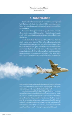 เพียงความเคลื่อนไหว
Tourism on the Move
8 | Tourism Review
1. Urbanization
	 ปี2550 คือปีแรกที่ประชากรโลกอยู่ในเมืองมากกว่าในชนบท ปรากฏการณ์นี้
ไม่ได้เป็นเพียงการย้ายที่อยู่อาศัย แต่มีผลต่อวิถีชีวิตของมนุษยชาติทั้งหมด
ในวงกว้างมาก ขณะนี้มีหลายเมืองเกิดขึ้นในหลายภูมิภาค ซึ่งปรากฏการณ์นี้ไม่เคย
เกิดในประเทศไทย
	 ในอนาคตคนจะเข้ามาในศูนย์กลางของเมืองต่างๆมากขึ้นกรุงเทพฯจะกลายเป็น
เมืองหลายศูนย์กลาง เมื่อคนเข้าไปอยู่ในศูนย์กลาง ท�ำให้เมืองมีความแออัดหนาแน่น
มากขึ้น คนไม่สามารถมีพื้นที่สีเขียวส่วนตัว ท�ำให้เกิดความต้องการพื้นที่สาธารณะ
เพิ่มขึ้นตามมา
	 ความเป็นเมืองยังเกี่ยวข้องกับการประกอบอาชีพในธุรกิจใหม่ๆ ด้วย ตัวอย่างเช่น
หนังสือ The Flat White Economy ได้วิเคราะห์สภาพเมืองลอนดอนว่าอาจแบ่ง
ได้เป็นเมืองตะวันออกกับตะวันตก ฝั่งตะวันตกจะเป็นย่านคนรวย หรูหรา มีย่าน
Mayfair พระราชวังบักกิงแฮม รัฐสภา ในขณะที่ฝั่งตะวันออกเดิมเป็นย่านเสื่อมโทรม
และยากจนกว่า เป็นที่ตั้งของโรงฟอกหนัง โรงงาน ท่าเรือ ต่อมาภายหลังปี 2550
มีความเคลื่อนไหวที่น่าสนใจเกิดขึ้น คือมีคนรุ่นใหม่ย้ายเข้ามาอยู่ในย่านตะวันออก
ของลอนดอนมากขึ้น มีการเปิดธุรกิจใหม่ๆ ซึ่งไม่ใช่ธุรกิจ Chain ใหญ่โต แต่เป็น
Startup Business ที่อาศัยเทคโนโลยีบางอย่างในการขับเคลื่อน เป็นธุรกิจที่ไม่เคย
เกิดขึ้นมาก่อนในประวัติศาสตร์ สาเหตุที่ท�ำให้ลอนดอนฝั่งตะวันออกกลายเป็นแหล่ง
Startup นั้นเกิดจากที่ดินบริเวณนั้นมีราคาถูก ท�ำให้ผู้ท�ำธุรกิจซึ่งเป็นคนรุ่นใหม่
ยังไม่ค่อยมีเงินทุนมากนัก สามารถซื้อที่ดินเพื่อจัดตั้งส�ำนักงานได้
	 การเกิดสังคมแบบใหม่นี้ยังเกี่ยวพันกับวิถีชีวิตแบบใหม่ด้วย จากกรณีของ
ลอนดอนฝั่งตะวันออก พบว่าคนที่อยู่อาศัยในแถบนี้ไม่ท�ำงานแบบเข้า 9 โมงเช้า
เลิก 5 โมงเย็น แบบที่เราคุ้นเคยอีกต่อไปแล้ว เนื่องจากพวกเขาต้องติดต่อค้าขาย
กับคนอีกซีกโลกหนึ่ง หรือบางคนพอใจจะท�ำงานในช่วงเวลาที่ไม่ใช่เวลางานปกติ
ทั่วไป นักวาดรูปหรือท�ำภาพประกอบสามารถผลิตผลงานตอนไหนก็ได้ตามแต่จะมี
ลูกค้ามาสั่ง ท�ำให้เกิดความเปลี่ยนแปลงในวิถีชีวิต ตัวอย่างเช่น อาหารที่เคยเป็นมื้อ
ถูกท�ำลายไปหมด เกิดแนวคิด Breakfast All Day ขึ้นมา ต้องการกินอาหารเช้า
ตอน 4 โมงเย็นก็สามารถหาได้ ท�ำให้เกิดธุรกิจใหม่มารองรับวิถีชีวิตแบบนี้
 