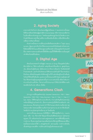 เพียงความเคลื่อนไหว
Tourism on the Move
2. Aging Society
คาดการณ์ว่าในปี2573 สังคมไทยจะมีผู้สูงวัยร้อยละ17 ของประชากรทั้งหมด
สิ่งที่จะมาพร้อมกับสังคมผู้สูงอายุคือInclusiveDesign หรือการออกแบบสิ่งต่างๆ
ในเมืองเพื่อรองรับคนทุกแบบ โจทย์ของยุคสังคมสูงวัยจะไม่ใช่เพียงการหา
บ้านพักให้คนชราเหล่านี้อยู่ แต่คือการเปลี่ยนเมืองทั้งเมือง เปลี่ยนวิธีท่องเที่ยว
เปลี่ยนการเดินทางทั้งหมด
	 ตัวอย่างหนึ่งของการเปลี่ยนแปลงคือที่จอดรถคนพิการ ในยุค Aging
Society ผู้สูงอายุจะเรียกร้องให้ออกแบบรถยนต์เป็นพิเศษส�ำหรับพวกเขา
ซึ่งสังคมที่มีส�ำนึกในแบบที่เห็นคนสูงอายุหรือคนพิการเป็นมนุษย์เท่ากับคนปกติ
อื่นๆ จะพยายามออกแบบสิ่งเหล่านี้เพื่อให้คนกลุ่มนี้ได้ใช้ชีวิตที่มีความเป็นมนุษย์
เท่าเทียมกับคนอื่นในสังคม
3. Digital Age
	 สังคมในอนาคตจะก้าวเข้าสู่ยุค Internet of Things ซึ่งมนุษย์จะไม่ต้อง
สั่งการสิ่งต่างๆ ให้ท�ำงานอีกต่อไป แต่ทุกสิ่งเหล่านั้นจะสั่งการ พูดคุยกันเอง
เช่น เมื่อของในตู้เย็นหมด ตู้เย็นจะทราบว่าต้องการสั่งอะไร ก็จะติดต่อไปที่
ร้านขายของช�ำ และร้านก็จะส่งของมาให้ด้วยระบบอัตโนมัติ ซึ่งอาจจะส่งมา
ด้วยโดรน หรือต่อไปมนุษย์อาจไม่ต้องอยู่บ้านก็ได้ แต่อาศัยอยู่ในรถบ้านที่แล่น
ไปไหนก็ได้โดยที่ไม่ต้องขับ และสามารถตั้งโปรแกรมได้ว่าไม่อยากอยู่ในสถานที่
ร้อน ให้รถพาไปอยู่ในอุณหภูมิเฉพาะตั้งแต่15-20 องศาเท่านั้น หรือหากต้องการ
ท�ำงานในบริเวณที่เงียบ ก็สามารถตั้งโปรแกรมว่าให้ขับไปยังที่ที่ความดัง
ของเสียงไม่เกิน 80 เดซิเบล เป็นต้น
4. Generations Clash
	 ปรากฏการณ์ที่มนุษย์หลายรุ่น Greatest Generation 1900 / Silent
Generation 1920-1930 / Baby Boomers / Gen X / Gen Y / Gen Z /
Gen Alpha ใช้ชีวิตอยู่ในช่วงเวลาเดียวกัน ค�ำถามส�ำคัญคือคนหลายรุ่น
จะต้องมีวิธีอยู่ร่วมกันอย่างไร เนื่องจากแต่ละรุ่นมีวิธีคิดไม่เหมือนกัน เช่น
BabyBoomers ที่อายุประมาณ60-70 ปี ซึ่งจ�ำนวนมากยังท�ำงานเป็นCEO อยู่
ไม่ยอมวางมือ โดยคนรุ่นนี้มีความเห็นว่าคนอายุประมาณ 30-40 ปียังเป็นเด็ก
โดยลืมไปว่าเขาเริ่มท�ำธุรกิจเมื่ออายุ 30 ปีเหมือนกัน
	 นอกจากนี้ Baby Boomers ยังมีวิธีคิดว่า ‘มีชีวิตอยู่เพื่อท�ำงาน - Live to
Work’ หรือ ‘งาน’ คือการให้ ให้คุณค่าทั้งหมดในชีวิตของตนเอง ไม่สามารถ
อยู่เฉยๆ ได้ จะต้องท�ำอะไรบางอย่างอยู่ตลอดเวลา เพราะมีชีวิตที่คุ้นเคยกับ
การท�ำงาน ซึ่งเหมาะสมกับสภาพแวดล้อมในประวัติศาสตร์ชีวิตของเขาที่ต้อง
พบทั้งสงครามโลกครั้งที่ 2 เศรษฐกิจตกต�่ำ เพราะฉะนั้น การท�ำงานจึงเป็น
เรื่องส�ำคัญมากของชีวิต งานได้รวมเข้าไปอยู่ในตัวตนของเขาแล้ว
 