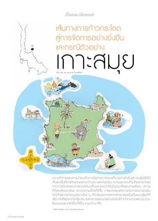 To u r i s m R e s e a r c h

เส้นทางการก้าวกระโดด
สู่การจัดการอย่างยั่งยืน
และกรณีตัวอย่าง

เกาะสมุย
เรื่อง ผศ. ดร.จุฑามาศ วิศาลสิงห์*

ความท้าทายของการนำ�แนวคิดการจัดการการท่องเที่ยวอย่างยั่งยืนสู่การปฏิบัติมีให้
เห็นและเป็นที่ถกเถียงกันอย่างกว้างขวางและต่อเนื่อง ความพยายามที่จะให้ผลประโยชน์
จากการเติบโตของการท่องเที่ยวเห็นประจักษ์ว่าได้นำ�พามาซึ่งคุณภาพสังคม สภาพ
ที่ดีของสิ่งแวดล้อม และคุณภาพชีวิตที่ดีขึ้น การแปลงแนวคิดการจัดการอย่างยั่งยืน
ได้นำ�ไปสู่การกำ�หนดนิยามใหม่ ๆ ที่นำ�เสนอจากหลากหลายกลุ่มเพื่อเป็น แนวปฏิบัติที่
เชื่อว่าในที่สุดจะนำ�ไปสู่จุดหมายแห่งการพัฒนาอย่างยั่งยืนได้ หากทบทวนและรวบรวม
Buzzwords เหล่านี้จะได้เป็น 4 แนวทาง คือ
* MD–Perfect Link Consulting Group
14 | Tourism Jounal

 