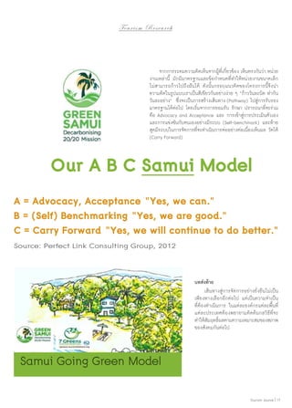 To u r i s m R e s e a r c h

	 จากการระดมความคิดเห็นจากผู้ที่เกี่ยวข้อง เห็นตรงกันว่า หน่วย
งานเหล่านี้ มักมีมาตรฐานและข้อกำ�หนดที่ทำ�ให้หน่วยงานขนาดเล็ก
ไม่สามารถก้าวไปถึงฝันได้ ดังนั้นกรอบแนวคิดของโครงการนี้จึงนำ�
ความคิดในรูปแบบเราเป็นสีเขียวกันอย่างง่าย ๆ “ก้าววันละนิด ทำ�กัน
วันละอย่าง” ซึ่งจะเป็นการสร้างเส้นทาง (Pathway) ไปสู่การรับรอง
มาตรฐานได้ต่อไป โดยเริ่มจากการยอมรับ รักษา ปรารถนาที่จะร่วม
คือ Advocacy and Acceptance และ การเข้าสู่การประเมินตัวเอง
และการแข่งขันกับตนเองอย่างมีระบบ (Self-benchmark) และท้าย
สุดมีระบบในการจัดการที่จะดำ�เนินการต่ออย่างต่อเนื่องเห็นผล วัดได้
(Carry Forward)

Our A B C Samui Model
A = Advocacy, Acceptance “Yes, we can.”
B = (Self) Benchmarking “Yes, we are good.”
C = Carry Forward “Yes, we will continue to do better.”
Source: Perfect Link Consulting Group, 2012

บทส่งท้าย
	 เส้นทางสู่การจัดการอย่างยั่งยืนไม่เป็น
เพียงทางเลือกอีกต่อไป แต่เป็นความจำ�เป็น
ที่ต้องดำ�เนินการ ในแต่ละองค์กรแต่ละพื้นที่
แต่ละประเทศต้องพยายามคิดค้นกลวิธีที่จะ
ทำ�ให้สมฤทธิผลตามความเหมาะสมของสภาพ
ั ์
ของสังคมกันต่อไป

Samui Going Green Model
Tourism Jounal | 17

 