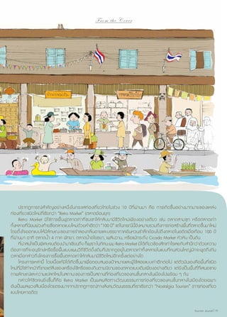 From the Cover

	 ปรากฏการณ์สำ�คัญอย่างหนึ่งในกระแสท่องเที่ยวไทยในช่วง 10 ปีที่ผ่านมา คือ การเกิดขึ้นอย่างมากมายของแหล่ง
ท่องเที่ยวชนิดใหม่ที่เรียกว่า “Retro Market” (ตลาดย้อนยุค)
	 Retro Market มิใช่การฟื้นฟูตลาดเก่าที่ซบเซาให้กลับมามีชีวิตใหม่เพียงอย่างเดียว เช่น ตลาดสามชุก หรือตลาดเก่า
ทั้งหลายที่นิยมพ่วงท้ายชื่อตลาดแบบใหม่ด้วยคำ�ฮิตว่า “100 ปี” แต่ในกรณีนี้ยังหมายรวมถึงการก่อสร้างพื้นที่ตลาดขึ้นมาใหม่
โดยตั้งใจออกแบบให้มีลักษณะของการจำ�ลองกลิ่นอายและบรรยากาศอันหวนรำ�ลึกย้อนไปถึงตลาดในอดีตเมื่อเกือบ 100 ปี
ที่ผ่านมา อาทิ ตลาดนํ้า 4 ภาค พัทยา, ตลาดนํ้าอโยธยา, เพลินวาน, หรือแม้กระทั่ง Cicada Market หัวหิน เป็นต้น
	 ที่น่าสนใจเป็นพิเศษจนต้องนำ�มาเขียนถึง ก็เพราะในทัศนะผม Retro Market มิได้เกี่ยวข้องสักเท่าไรเลยกับสำ�นึกว่าด้วยความ
ต้องการที่จะอนุรักษ์หรือรื้อฟื้น แบบแผนวิถีชีวิตดั้งเดิมที่ปรากฏอยู่ในตลาดเก่าทั้งหลายในแบบที่คนส่วนใหญ่มักจะพูดถึงกัน
เวลาเมื่อกล่าวถึงโครงการรื้อฟื้นตลาดเก่าให้กลับมามีชีวิตใหม่อีกครั้งแต่อย่างใด
	 โครงการเหล่านี้ โดยเนื้อแท้มิได้เกิดขึ้นมาเพื่อตอบสนองเป้าหมายและผู้ใช้สอยแบบเก่าอีกต่อไป แต่ตัวมันเองคือพื้นที่ชนิด
ใหม่ที่มิใช่ทำ�หน้าที่ขายแต่สิ่งของเครื่องใช้หรือของกินตามนิยามของตลาดแบบเดิมเพียงอย่างเดียว แต่ยังเป็นพื้นที่ที่เสนอขาย
ภาพลักษณ์และความแปลกใหม่ในสถานะของการเป็นสถานที่ท่องเที่ยวของคนชั้นกลางในเมืองไปพร้อม ๆ กัน
	 กล่าวให้ชัดเจนยิ่งขึ้นก็คือ Retro Market เป็นผลผลิตทางวัฒนธรรมการท่องเที่ยวของคนชั้นกลางในเมืองโดยเฉพาะ
อันเป็นผลพวงสืบเนื่องโดยตรงมาจากปรากฏการณ์ทางสังคมวัฒนธรรมที่เราเรียกว่า “Nostalgia Tourism” (การท่องเที่ยว
แบบโหยหาอดีต)
Tourism Jounal | 19

 
