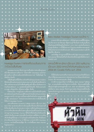 From the Cover

Retro Market: Nostalgia Tourism แบบไทย ๆ
	 อาจกล่าวได้วาสถานทีแห่งแรก ๆ ทีเ่ ป็นตัวจุดกระแสนีขนในสังคม
่
่
้ ึ้
ไทย คือ ตลาด 100 ปีสามชุก ที่สุพรรณบุรี ซึ่งเริ่มมีการปรับปรุงขึ้นจน
เป็นลักษณะดังที่เห็นอยู่ในปัจจุบันราว พ.ศ. 2543 และนับตั้งแต่ตลาด
สามชุกเป็นต้นมา การรื้อฟื้นตลาดเก่าในรูปแบบเช่นที่ตลาดสามชุกทำ�
ก็ได้แพร่หลายกระจายไปทั่วประเทศ ที่ชัดเจนและประสบความสำ�เร็จ
ที่สุดก็คือ เชียงคาน
	 และในทีสด ปรากฏการณ์นก็ได้ยกระดับไปสูการออกแบบก่อสร้าง
ุ่
ี้
่
Retro Market ขึนใหม่โดยที่ไม่จ�เป็นจะต้องยึดโยงอยูกบพืนทีตลาดเก่า
้
ำ
่ั ้ ่
อีกต่อไป อาทิ

Nostalgia Tourism: การท่องเทียวบนจินตนาการ ตลาดนําสีภาค พัทยา เมือ พ.ศ. 2551 เพลินวาน
่
้ ่
่
ว่าด้วยวันชื่นคืนสุข
เมือ พ.ศ. 2552 ตลาดนําหัวหินสามพันนาม พ.ศ.
่
้
	 Nostalgia Tourism คือปรากฏการณ์ในเชิงการท่องเที่ยวรูปแบบ 2554 และ Cicada หัวหิน พ.ศ. 2554

หนึ่ง ที่ตอบสนองความต้องการ “โหยหาอดีต” (Nostalgia) และนำ�มา
สู่ความต้องการที่จะหวนย้อนกลับไปมีประสบการณ์ “วันชื่นคืนสุข” ใน
อดีตนั้นๆ อีกครั้ง
	 วันชื่นคืนสุขในที่นี้มิได้หมายถึงอดีตในลักษณะประสบการณ์ตรง
ทีนกท่องเทียวแต่ละคนเคยประสบพบเจอมาเองในวัยเด็กแต่เพียงอย่าง
่ั
่
เดียว แต่ยงหมายรวมไปถึงวันชืนคืนสุขทีถกสร้างขึนมาเป็นจินตนาการ
ั
่
ู่
้
ร่วมกันของสังคมว่า ณ ยุคสมัยหนึ่งสมัยใดในอดีต คือช่วงเวลาแห่ง
ความสุข เจริญรุ่งเรือง หรือสวยงามที่สุด เป็นต้น
	 ยิ่งสังคมไหน ตกอยู่ ในสภาวะที่ขาดความมั่นใจหรือมีวิกฤตต่อ
สภาพสังคมในยุคปัจจุบันและรู้สึกหมดหวังต่อสังคมในอนาคตของ
ตนเองมากเท่าไร ปรากฏการณ์โหยหาอดีตก็จะยิ่งทวีความรุนแรงเพิ่ม
มากขึ้น และแน่นอนว่า จะส่งผลกระทบโดยตรงต่อการเพิ่มขึ้นของสิ่ง
ที่เรียกว่า Nostalgia Tourism
	 ผลการศึกษาของ University College London เมื่อ ค.ศ. 2007
พบว่า 90% ของนักท่องเที่ยวชาวอังกฤษเลือกที่จะท่องเที่ยวในสถานที่
ที่ เ กี่ ย วพั น เชื่ อ มโยงกั บ ประสบการณ์ ห วานชื่ น ในอดี ต ของตนเอง
มากกว่าที่จะเลือกท่องเที่ยวในสถานที่แปลกใหม่ที่ ไม่เคยไปมาก่อน
ปรากฏการณ์ Nostalgia Tourism นี้มิใช่เกิดขึ้นในสังคมใดสังคมหนึ่ง
แต่มันกำ�ลังเป็นกระแสการท่องเที่ยวในระดับสากลที่มีอัตราการเจริญ
เติบโตเพิ่มสูงขึ้นในทุก ๆ ปี ไม่เว้นแม้กระทั่งในสังคมไทย ซึ่งเมื่อมอง
สำ�รวจย้อนกลับไปประมาณ 10 ปีที่ผ่านมา อาจกล่าวได้ว่า Nostalgia
Tourism ของไทยที่โดดเด่นที่สุด คือ การเกิดขึ้นของ Retro Market
ในรูปแบบต่าง ๆ
20 | Tourism Jounal

	 ทังนียงไม่นบรวมเทรนด์ในการออกแบบโรงแรมแนวใหม่ทเี่ ริมมอง
้ ้ั ั
่
เห็นการใช้รปแบบและบรรยากาศของตลาดเก่ามาเป็นแนวคิดหลักของ
ู
โรงแรม เช่น พระนครนอนเล่น เป็นต้น
	 หากพิจารณาดูแนวโน้มการเกิดขึ้นของ Retro Market ในสังคม
ไทย เราจะพบข้อสังเกตสำ�คัญประการหนึ่งคือ เป็นกระแสที่เกิดขึ้น
เชื่อมโยงไปสู่วิกฤตเศรษฐกิจเมื่อ พ.ศ. 2540 อย่างมีนัยสำ�คัญ ที่เป็น
เช่นนี้เพราะ Retro Market คือปรากฏการณ์ทางวัฒนธรรมที่เกี่ยวพัน
โดยตรงกับปรากฏการณ์ Nostalgia ในสังคมไทย หลังวิกฤตเศรษฐกิจ
เมื่อ พ.ศ. 2540

 