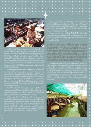 From the Cover

	 มิ ใ ช่ เ ป็ น ความโบราณเก่ า แก่ ที่ ล้ า สมั ย ในแบบอยุ ธ ยาหรื อ ต้ น
รัตนโกสินทร์ที่มีนัยในเชิงเก่าแล้วเก่าเลย ไร้ซึ่งความเท่ เก๋ ในแบบที่
คนชั้นกลางในเมืองต้องการ ดังนั้น จึงไม่ต้องแปลกใจว่า Theme ของ
Retro Market ที่มุ่งตลาดคนชั้นกลางในเมือง เช่น เพลินวาน หรือ
Cicada จึงเป็นไปในลักษณะดังกล่าว
	 โดยเฉพาะอย่างยิงตลาด 2 แห่งนีตงอยู่ในพืนทีหวหิน ซึงในปัจจุบน
่
้ ั้
้ ่ั
่
ั
หัวหินมีภาพลักษณ์อนเป็นจุดขายทีเ่ ชือมโยงกับยุคสมัยรัชกาลที่ 7 อย่าง
ั
่
ชัดเจนมากกว่ายุคสมัยอืน ซึงก็ยงเป็นเหตุผลหนุนเสริมให้แนวคิดในการ
่ ่ ิ่
ออกแบบชัดเจนยิ่งขึ้น

	 องค์ประกอบสำ�คัญของ Nostalgia Tourism ในกรณี Retro
Market ทั้งหลายของสังคมไทย คือ การออกแบบพื้นที่ ฉากร้านค้า
ตลอดจนองค์ประกอบต่างๆ ของพืนที่ให้เต็มไปด้วยวัตถุสญลักษณ์แห่ง
้
ั
อดีตกาลในระดับทีลนเกิน ไม่วาจะเป็น การระดมจัดวางสิงของย้อนยุค
่้
่
่
แผ่นเสียง ป้ายโฆษณาย้อนยุค ขนมโบราณ พัดลมเก่าแก่ ขวดนําอัดลม
้
ยุคเก่า ฯลฯ ซึงการระดมใส่ในระดับทีลนเกินเช่นนี้ เป็นไปเพือเป้าหมาย
่
่้
่
ในการทำ�เป็นฉากสำ�หรับถ่ายภาพโดยเฉพาะ ซึงการถ่ายภาพถือว่าเป็น
่
วัฒนธรรมการโหยหาอดีตที่เป็นลักษณะเฉพาะโดดเด่นมากของคนชัน
้
กลางในเมืองในสังคมไทย
	 การถ่ายภาพตนเองโดยมีฉากหลังเป็นตลาดเก่า ไม่ว่าจะเป็นทั้ง
ตลาดเก่าจริงหรือตลาดเก่าแบบปลอม ๆ ทั้งหลาย หรือการถ่ายภาพ
ตนเองร่วมกับวัตถุสงของทียอนกลับไปสูอดีตเมือ 100 ปีทแล้ว ล้วนแล้ว
ิ่
่้
่
่
ี่
แต่เป็นการตอบสนองต่ออาการโหยหาอดีตของคนชันกลางในสังคมไทย
้
ได้เป็นอย่างดี โดยเฉพาะอย่างยิ่งในปัจจุบันที่ Social Media ทั้งหลาย
เอื้อต่อการแชร์ภาพเหล่านี้ให้เพื่อนฝูงพี่น้องได้เห็นกันอย่างรวดเร็วใน
ชั่วไม่กี่วินาที ก็ยิ่งทำ�ให้ Retro Market กลายเป็นพื้นที่ที่ได้รับความ
นิยมเพิ่มขึ้นอย่างรวดเร็ว
	 ข้ อ น่ า สั ง เกตอี ก ประการคื อ Retro Market ในสั ง คมไทย
จะมิได้ถูกออกแบบให้ย้อนยุคเก่าแก่ไปไกลจนถึงตลาดโบราณยุคต้น
กรุงรัตนโกสินทร์หรือเก่าไปกว่านั้น โดย Period อันเป็นที่นิยมจะหวน
ย้อนกลับไปมากที่สุดคือ ไม่เกินสมัยรัชกาลที่ 5 เป็นหลัก
	 ทำ�ไมต้องยุคสมัยนี้ คำ�ตอบในทัศนะส่วนตัว คือ เพราะยุคสมัย
ดังกล่าวมีนัยในเชิงสัญลักษณ์และความหมายบางอย่างที่เชื่อมโยงไป
สู่ความทันสมัยในระดับสากลด้วย เพราะความรับรู้ของสังคมไทยที่มี
ต่อสมัยรัชกาลที่ 5-7 คือ ภาพสังคมในอุดมคติของคนชั้นกลางไทยที่
มีส่วนประกอบทั้ง อดีตหวานชื่น สงบสุข และสวยงาม กับ ภาพความ
เจริญที่ทัดเทียมนานาอารยประเทศในระดับสากล พูดง่าย ๆ ก็คือ เป็น
ยุคสมัยที่เก่าแต่ไม่เชย โบราณแต่เก๋ ย้อนยุคแต่ไม่ล้าสมัย

22 | Tourism Jounal

จากที่กล่าวมาทั้งหมด จะเห็นว่า Retro Market
เป็ น ผลผลิ ต ทางสั ง คมวั ฒ นธรรมที่ สั ม พั น ธ์
สอดคล้องโดยตรงกับกระแส Nostalgia Tourism
ในสังคมไทยยุคหลังวิกฤตเศรษฐกิจ พ.ศ. 2540
ตั ว มั น เองเกิ ด ขึ้ น อย่ า งมี บ ริ บ ทภายใต้ ค วาม
เปลี่ยนแปลงทางสังคมวัฒนธรรมชุดหนึ่ง
	 หากข้อสังเกตถ้าบทความนี้นำ�เสนอถูกต้อง Retro Market ใน
สังคมไทยก็ดจะยังมีอนาคตทีสดใสอีกนานพอสมควร เพราะบริบทสังคม
ู
่
ไทยปัจจุบนยังคงตกอยูภายใต้วกฤตทีท�ให้คนชันกลางในเมืองส่วนใหญ่
ั
่
ิ ่ำ
้
รู้สึก ไม่พอใจ/ไม่มั่นคง ต่อปัจจุบันและอนาคตสักเท่าไร และทำ�ให้
อาการอยากย้อนอดีตกลับไปหาวันชื่นคืนสุขในจินตนาการยังคงเป็น
กระแสที่สำ�คัญอยู่อย่างมาก ซึ่ง Retro Market คงจะกลายเป็นเครื่อง
มือเล็กๆ อย่างหนึ่งที่ช่วยเยียวยาอาการโหยหาอดีตของคนกลุ่มนี้ ได้
ไม่มากก็น้อย

 