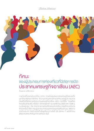 To u r i s m S e m i n a r

ทัศนะ

ของผู้ประกอบการท่องเที่ยวที่มีต่อการเปิด

ประชาคมเศรษฐกิจอาเซียน (AEC)
เรื่องและภาพ กองวิจัยการตลาด

การท่องเที่ยวแห่งประเทศไทย (ททท.) ร่วมกับศูนย์พยากรณ์เศรษฐกิจและธุรกิจ
มหาวิทยาลัยหอการค้าไทย จัดงานแถลงผลการสำ�รวจทัศนะของผู้ประกอบการ
ท่องเที่ยวที่มีต่อการเปิดประชาคมเศรษฐกิจอาเซียน (AEC) ภายใต้ชื่อ “ท่องเที่ยว
ไทยพร้อมเข้าสู่ AEC หรือยัง” เมื่อวันจันทร์ที่ 12 พฤศจิกายน 2555 เวลา 10.00 น.
ณ ห้องประชุม 1 ชั้น 10 อาคารการท่องเที่ยวแห่งประเทศไทย กลุ่มเป้าหมายในการ
สำ�รวจครั้งนี้ ได้แก่ กลุ่มผู้ประกอบการในอุตสาหกรรมท่องเที่ยวจำ�นวน 400 ราย
จากทั่วประเทศ โดยมีการจัดเก็บข้อมูลในระหว่างวันที่ 30 ตุลาคม - 7 พฤศจิกายน
2555 และมีสาระสำ�คัญจากการสำ�รวจ ดังนี้

30 | Tourism Jounal

 