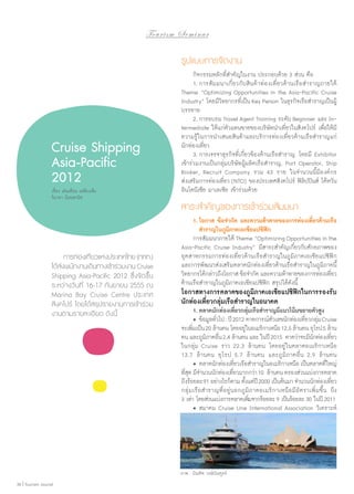 To u r i s m S e m i n a r

รูปแบบการจัดงาน

Cruise Shipping
Asia-Pacific
2012
เรื่อง เด่นเดือน เหลืองเช็ง
วิภาดา น้อยพานิช

	 การท่องเทียวแห่งประเทศไทย (ททท.)
่
ได้สงพนักงานเดินทางเข้าร่วมงาน Cruise
่
Shipping Asia-Pacific 2012 ซึ่งจัดขึ้น
ระหว่างวันที่ 16-17 กันยายน 2555 ณ
Marina Bay Cruise Centre ประเทศ
สิงคโปร์ โดยได้สรุปรายงานการเข้าร่วม
งานตามรายละเอียด ดังนี้

	 กิจกรรมหลักที่สำ�คัญในงาน ประกอบด้วย 3 ส่วน คือ
	 1.	การสัมมนาเกี่ยวกับสินค้าท่องเที่ยวด้านเรือสำ�ราญภายใต้
Theme “Optimizing Opportunities in the Asia-Pacific Cruise
Industry” โดยมีวิทยากรที่เป็น Key Person ในธุรกิจเรือสำ�ราญเป็นผู้
บรรยาย
	 2.	การอบรม Travel Agent Training ระดับ Beginner และ Intermediate ให้แก่ตัวแทนขายของบริษัทนำ�เที่ยวในสิงคโปร์ เพื่อให้มี
ความรู้ในการนำ�เสนอสินค้าและบริการท่องเที่ยวด้านเรือสำ�ราญแก่
นักท่องเที่ยว
	 3.	การเจรจาธุรกิจที่เกี่ยวข้องด้านเรือสำ�ราญ โดยมี Exhibitor
เข้าร่วมงานเป็นกลุ่มบริษัทผู้ผลิตเรือสำ�ราญ, Port Operator, Ship
Broker, Recruit Company รวม 43 ราย ในจำ�นวนนี้มีองค์กร
ส่งเสริมการท่องเที่ยว (NTO) ของประเทศสิงคโปร์ ฟิลิปปินส์ ไต้หวัน
อินโดนีเซีย มาเลเซีย เข้าร่วมด้วย

สาระสำ�คัญของการเข้าร่วมสัมมนา
	 1.	โอกาส ข้อจำ�กัด และความท้าทายของการท่องเที่ยวด้านเรือ
		 สำ�ราญในภูมิภาคเอเชียแปซิฟิก
	 การสัมมนาภายใต้ Theme “Optimizing Opportunities in the
Asia-Pacific Cruise Industry” มีสาระสำ�คัญเกี่ยวกับศักยภาพของ
อุตสาหกรรมการท่องเที่ยวด้านเรือสำ�ราญในภูมิภาคเอเชียแปซิฟิก
และการพัฒนาส่งเสริมตลาดนักท่องเที่ยวด้านเรือสำ�ราญในภูมิภาคนี้
วิทยากรได้กล่าวถึงโอกาส ข้อจำ�กัด และความท้าทายของการท่องเทียว
่
ด้านเรือสำ�ราญในภูมิภาคเอเชียแปซิฟิก สรุปได้ดังนี้

โอกาสทางการตลาดของภูมิภาคเอเชียแปซิฟิกในการรองรับ 
นักท่องเที่ยวกลุ่มเรือสำ�ราญในอนาคต
	 1.	ตลาดนักท่องเที่ยวกลุ่มเรือสำ�ราญมีแนวโน้มขยายตัวสูง
	 •	ข้อมูลทัวไป : ปี 2012 คาดการณ์ตวเลขนักท่องเทียวกลุม Cruise
่
ั
่ ่
จะเพิมเป็น 20 ล้านคน โดยอยู่ในอเมริกาเหนือ 12.5 ล้านคน ยุโรป 5 ล้าน
่
คน และภูมภาคอืน 2.4 ล้านคน และ ในปี 2015 คาดว่าจะมีนกท่องเทียว
ิ ่
ั
่
ในกลุ่ม Cruise ราว 22.3 ล้านคน โดยอยู่ ในตลาดอเมริกาเหนือ
13.7 ล้านคน ยุโรป 5.7 ล้านคน และภูมิภาคอื่น 2.9 ล้านคน
	 •	ตลาดนักท่องเทียวเรือสำ�ราญในอเมริกาเหนือ เป็นตลาดที่ใหญ่
่
ทีสด มีจ�นวนนักท่องเทียวมากกว่า 10 ล้านคน ครองส่วนแบ่งการตลาด
ุ่ ำ
่
ถึงร้อยละ 91 อย่างไรก็ตาม ตังแต่ปี 2000 เป็นต้นมา จำ�นวนนักท่องเทียว
้
่
กลุ่มเรือสำ�ราญที่อยู่นอกภูมิภาคอเมริกาเหนือมีอัตราเพิ่มขึ้น ถึง
3 เท่า โดยส่วนแบ่งการตลาดเพิมจากร้อยละ 9 เป็นร้อยละ 30 ในปี 2011
่
	 •	สมาคม Cruise Line International Association วิเคราะห์

ภาพ : บัณฑิต วงษ์บัณฑูรย์
36 | Tourism Jounal

 