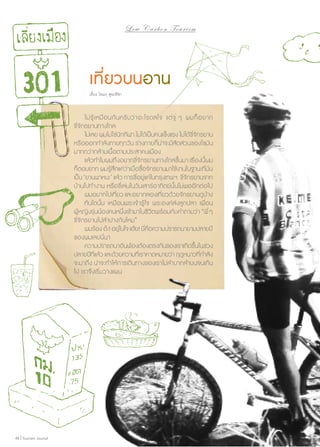 Low C a r b o n T o u r i s m

เที่ยวบนอาน
เรื่อง โตมร ศุขปรีชา

	 ไม่ รู้ เ หมื อ นกั น ครั บ ว่ า อะไรดลใจ แต่ จู่ ๆ ผมก็ อ ยาก
ขี่จักรยานทางไกล
	 ไม่เลย ผมไม่ใช่นักกีฬา ไม่ได้เป็นคนแข็งแรง ไม่ได้ขี่จักรยาน
หรือออกกำ�ลังกายทุกวัน ร่างกายก็น่าจะมีสัดส่วนของไขมัน
มากกว่ากล้ามเนื้อตามประสาคนเมือง
	 แล้วทำ�ไมผมถึงอยากขี่จักรยานทางไกลขึ้นมา เรื่องนี้ผม
ก็ตอบยาก ผมรู้สึกแค่ว่าเมื่อซื้อจักรยานมาใช้งานในฐานะที่มัน
เป็น ‘ยานพาหนะ’ แล้ว การขี่อยู่แค่ในกรุงเทพฯ ขี่จักรยานจาก
บ้านไปทำ�งาน หรือขี่เล่นในวันเสาร์อาทิตย์นั้นไม่พออีกต่อไป
	 ผมอยากไปเที่ยว และอยากลองเที่ยวด้วยจักรยานดูบ้าง
	 ทันใดนั้น เหมือนพระเจ้ารู้ ใจ พระองค์ส่งลูกปลา เพื่อน
ผู้หญิงรุ่นน้องคนหนึ่งเข้ามาในชีวิตพร้อมกับคำ�ถามว่า “พี่ ๆ
ขี่จักรยานไปลำ�ปางกันไหม”
	 ผมร้อง อ๊ะ! อยูใ่ นใจ เฮ้ย! นีคอความปรารถนายามปลายปี
่ ื
ของผมเลยนี่นา
	 ความปรารถนาอันพ้องต้องตรงกันของเราเกิดขึนในช่วง
้
ปลายปีทีแล้ว และด้วยความทีเ่ ราคาดหมายว่า ฤดูหนาวทีกำ�ลัง
่
่
จะมาถึง น่าจะทำ�ให้การเดินทางของเราไม่ลำ�บากลำ�บนจนเกิน
ไป เราจึงเริ่มวางแผน

48 | Tourism Jounal

 
