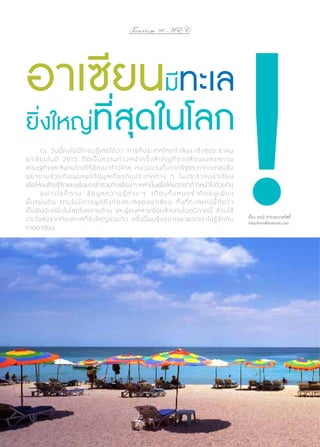 To u r i s m @ A E C

อาเซียนมีทะเล

ยิ่งใหญ่ที่สุดในโลก
	
ณ วั น นี้ ค งไม่ มี ใ ครปฏิ เ สธได้ ว่ า การที่ ป ระเทศไทยกำ � ลั ง จะเข้ า สู่ ป ระชาคม
อาเซี ย นในปี 2015 ถื อ เป็ น ความก้ า วหน้ า ครั้ ง สำ � คั ญ ที่ จ ะเปลี่ ย น แปลงสภาพ
เศรษฐกิ จ และสั ง คมไทยให้ พั ฒ นาก้ า วไกล หน่ ว ยงานทั้ ง ภาครั ฐ และภาคเอกชนจึ ง
พยายามช่ ว ยกั น เผยแพร่ ข้ อ มู ล เกี่ ย วกั บ ประเ ทศต่ า ง ๆ ในประชาคมอาเซี ย น
เพื่อให้คนไทยรู้จักและพร้อมจะเข้าร่วมกับเพื่อน ๆ เหล่านั้นเพื่อให้พวกเราก้าวหน้าไปด้วยกัน
	
อ ย่ า ง ไ ร ก็ ต า ม ข้ อ มู ล ค ว า ม รู้ ต่ า ง ๆ เ กื อ บ ทั้ ง ห ม ด จำ � กั ด อ ยู่ เ พี ย ง
พื้ น แผ่ น ดิ น แ ทบไม่ มี ก ารพู ด ถึ ง ท้ อ งทะเลของอาเซี ย น ทั้ ง ที่ ท ะเลแ ห่ ง นี้ ถื อ ว่ า
เป็ น อั น ดั บ หนึ่ ง ในโลกในหลายด้ า น และผู้ ค นหลายร้ อ ยล้ า นคนในภู มิ ภ าคนี้ ล้ ว นใช้
ประโยชน์ จ ากท้ อ งทะเลที่ ยิ่ ง ใหญ่ ร่ ว มกั น ครั้ ง นี้ ผ มจึ ง อยากพาพวกเราไปรู้ จั ก กั บ
ทะเลอาเซียน

66 | Tourism Jounal

เรื่อง ธรณ์ ธำ�รงนาวาสวัสดิ์
Talaython@hotmail.com

 