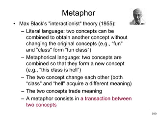 100
Metaphor
• Max Black's "interactionist" theory (1955):
– Literal language: two concepts can be
combined to obtain another concept without
changing the original concepts (e.g., “fun"
and “class" form “fun class")
– Metaphorical language: two concepts are
combined so that they form a new concept
(e.g., “this class is hell”)
– The two concept change each other (both
“class" and “hell" acquire a different meaning)
– The two concepts trade meaning
– A metaphor consists in a transaction between
two concepts
 