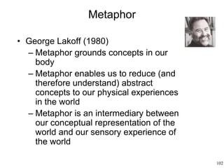 102
Metaphor
• George Lakoff (1980)
– Metaphor grounds concepts in our
body
– Metaphor enables us to reduce (and
therefore understand) abstract
concepts to our physical experiences
in the world
– Metaphor is an intermediary between
our conceptual representation of the
world and our sensory experience of
the world
 