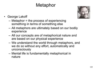 105
Metaphor
• George Lakoff
– Metaphor = the process of experiencing
something in terms of something else
– All metaphors are ultimately based on our bodily
experience
– All our concepts are of metaphorical nature and
are based on our physical experience
– We understand the world through metaphors, and
we do so without any effort, automatically and
unconsciously
– Mental life is fundamentally metaphorical in
nature
 
