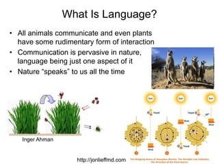 11
What Is Language?
• All animals communicate and even plants
have some rudimentary form of interaction
• Communication is pervasive in nature,
language being just one aspect of it
• Nature “speaks” to us all the time
http://jonlieffmd.com
Inger Ahman
 