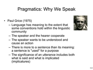 112
Pragmatics: Why We Speak
• Paul Grice (1975)
– Language has meaning to the extent that
some conventions hold within the linguistic
community
– The speaker and the hearer cooperate
– The speaker wants to be understood and
cause an action
– There is more to a sentence than its meaning:
a sentence is "used" for a purpose
– The significance of an utterance includes both
what is said and what is implicated
(implicatures)
 
