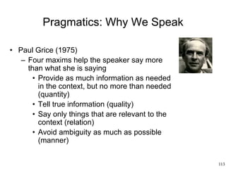 113
Pragmatics: Why We Speak
• Paul Grice (1975)
– Four maxims help the speaker say more
than what she is saying
• Provide as much information as needed
in the context, but no more than needed
(quantity)
• Tell true information (quality)
• Say only things that are relevant to the
context (relation)
• Avoid ambiguity as much as possible
(manner)
 