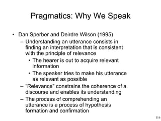 116
Pragmatics: Why We Speak
• Dan Sperber and Deirdre Wilson (1995)
– Understanding an utterance consists in
finding an interpretation that is consistent
with the principle of relevance
• The hearer is out to acquire relevant
information
• The speaker tries to make his utterance
as relevant as possible
– “Relevance" constrains the coherence of a
discourse and enables its understanding
– The process of comprehending an
utterance is a process of hypothesis
formation and confirmation
 