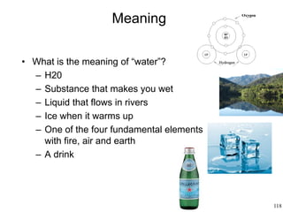 118
Meaning
• What is the meaning of “water”?
– H20
– Substance that makes you wet
– Liquid that flows in rivers
– Ice when it warms up
– One of the four fundamental elements
with fire, air and earth
– A drink
 