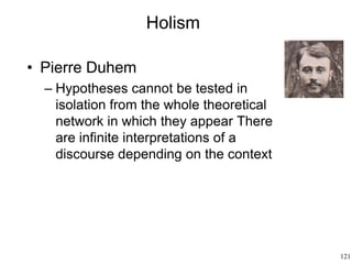 121
Holism
• Pierre Duhem
– Hypotheses cannot be tested in
isolation from the whole theoretical
network in which they appear There
are infinite interpretations of a
discourse depending on the context
 
