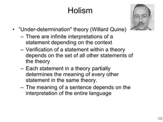 122
Holism
• ”Under-determination" theory (Willard Quine)
– There are infinite interpretations of a
statement depending on the context
– Verification of a statement within a theory
depends on the set of all other statements of
the theory
– Each statement in a theory partially
determines the meaning of every other
statement in the same theory.
– The meaning of a sentence depends on the
interpretation of the entire language
 