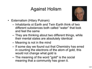123
Against Holism
• Externalism (Hilary Putnam)
– Inhabitants ot Earth and Twin Earth think of two
different substances both called “water” that look
and feel the same
– They are thinking about two different things, while
their mental states are absolutely identical
– Meaning is not in the mind
– If some day we found out that Chemistry has erred
in counting the electrons of the atom of gold, this
would not change what gold is
– The meaning of the word "gold" is the social
meaning that a community has given it.
 