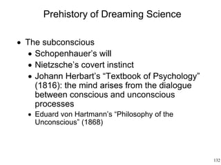 132
Prehistory of Dreaming Science
 The subconscious
 Schopenhauer’s will
 Nietzsche’s covert instinct
 Johann Herbart’s “Textbook of Psychology”
(1816): the mind arises from the dialogue
between conscious and unconscious
processes
 Eduard von Hartmann’s “Philosophy of the
Unconscious” (1868)
 