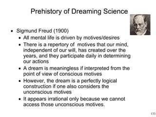 133
Prehistory of Dreaming Science
 Sigmund Freud (1900)
 All mental life is driven by motives/desires
 There is a repertory of motives that our mind,
independent of our will, has created over the
years, and they participate daily in determining
our actions
 A dream is meaningless if interpreted from the
point of view of conscious motives
 However, the dream is a perfectly logical
construction if one also considers the
unconscious motives
 It appears irrational only because we cannot
access those unconscious motives.
 